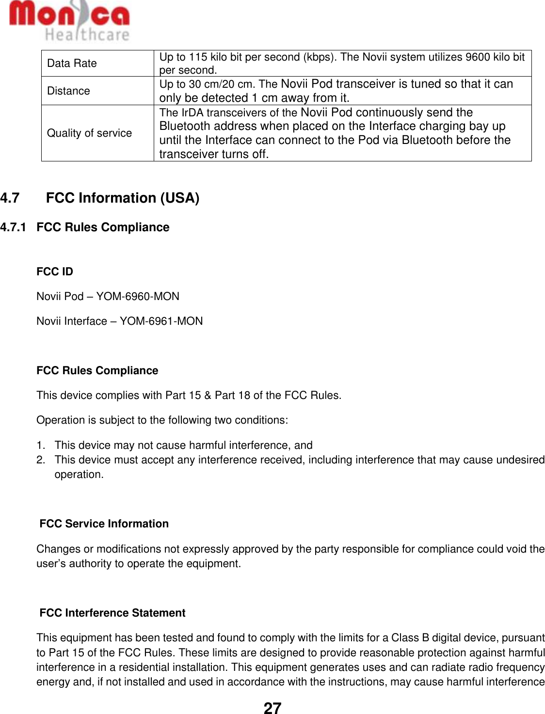   27  Data Rate Up to 115 kilo bit per second (kbps). The Novii system utilizes 9600 kilo bit per second. Distance Up to 30 cm/20 cm. The Novii Pod transceiver is tuned so that it can only be detected 1 cm away from it. Quality of service The IrDA transceivers of the Novii Pod continuously send the Bluetooth address when placed on the Interface charging bay up until the Interface can connect to the Pod via Bluetooth before the transceiver turns off.   4.7    FCC Information (USA) 4.7.1  FCC Rules Compliance   FCC ID Novii Pod – YOM-6960-MON Novii Interface – YOM-6961-MON  FCC Rules Compliance  This device complies with Part 15 &amp; Part 18 of the FCC Rules. Operation is subject to the following two conditions: 1.  This device may not cause harmful interference, and 2.  This device must accept any interference received, including interference that may cause undesired operation.   FCC Service Information Changes or modifications not expressly approved by the party responsible for compliance could void the user’s authority to operate the equipment.   FCC Interference Statement This equipment has been tested and found to comply with the limits for a Class B digital device, pursuant to Part 15 of the FCC Rules. These limits are designed to provide reasonable protection against harmful interference in a residential installation. This equipment generates uses and can radiate radio frequency energy and, if not installed and used in accordance with the instructions, may cause harmful interference 