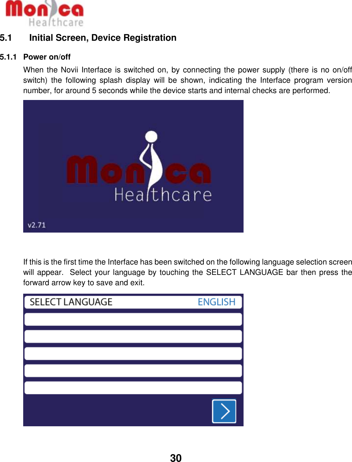   30  5.1    Initial Screen, Device Registration 5.1.1  Power on/off When the Novii Interface is switched on, by connecting the power supply (there is no on/off switch)  the  following  splash  display  will  be  shown,  indicating  the  Interface  program  version number, for around 5 seconds while the device starts and internal checks are performed.   If this is the first time the Interface has been switched on the following language selection screen will appear.  Select your language by touching the SELECT LANGUAGE bar then press the forward arrow key to save and exit.          