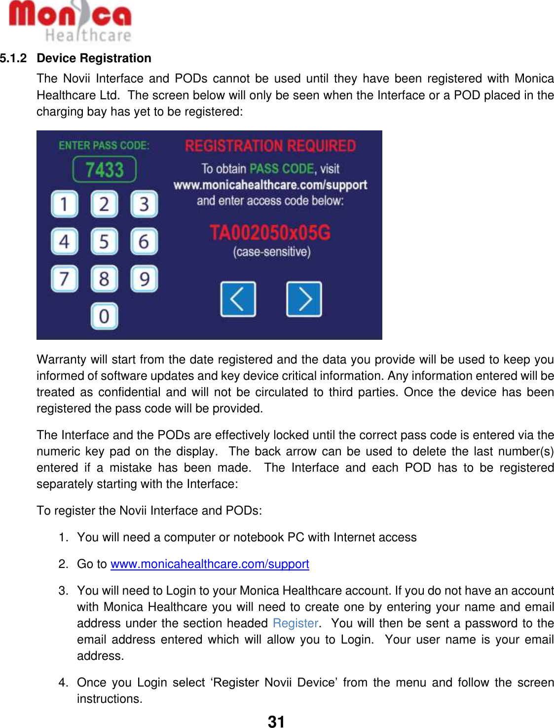   31  5.1.2  Device Registration The Novii  Interface  and PODs cannot  be  used until  they have  been registered  with Monica Healthcare Ltd.  The screen below will only be seen when the Interface or a POD placed in the charging bay has yet to be registered:  Warranty will start from the date registered and the data you provide will be used to keep you informed of software updates and key device critical information. Any information entered will be treated as  confidential and will  not be  circulated to  third parties.  Once the  device has been registered the pass code will be provided. The Interface and the PODs are effectively locked until the correct pass code is entered via the numeric key pad on the display.   The back arrow can be used to delete the last number(s) entered  if  a  mistake  has  been  made.    The  Interface  and  each  POD  has  to  be  registered separately starting with the Interface: To register the Novii Interface and PODs: 1.  You will need a computer or notebook PC with Internet access 2.  Go to www.monicahealthcare.com/support  3.  You will need to Login to your Monica Healthcare account. If you do not have an account with Monica Healthcare you will need to create one by entering your name and email address under the section headed Register.  You will then be sent a password to the email address  entered which will  allow you  to Login.   Your user  name is your  email address. 4.  Once  you  Login select  ‘Register  Novii  Device’  from the  menu  and  follow  the  screen instructions. 