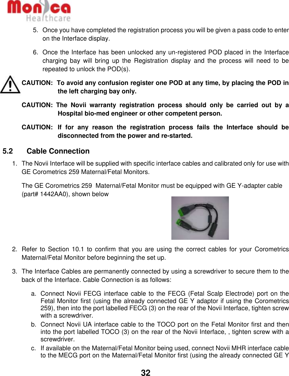   32  5.  Once you have completed the registration process you will be given a pass code to enter on the Interface display. 6.  Once the Interface has been unlocked any un-registered POD placed in the Interface charging  bay  will  bring  up  the  Registration  display  and  the  process  will  need  to  be repeated to unlock the POD(s).  CAUTION:  To avoid any confusion register one POD at any time, by placing the POD in the left charging bay only.  CAUTION:  The  Novii  warranty  registration  process  should  only  be  carried  out  by  a Hospital bio-med engineer or other competent person. CAUTION:   If  for  any  reason  the  registration  process  fails  the  Interface  should  be disconnected from the power and re-started. 5.2    Cable Connection 1. The Novii Interface will be supplied with specific interface cables and calibrated only for use with GE Corometrics 259 Maternal/Fetal Monitors.  The GE Corometrics 259  Maternal/Fetal Monitor must be equipped with GE Y-adapter cable (part# 1442AA0), shown below    2.  Refer to  Section 10.1  to confirm  that you are  using the  correct cables for  your  Corometrics Maternal/Fetal Monitor before beginning the set up. 3.  The Interface Cables are permanently connected by using a screwdriver to secure them to the back of the Interface. Cable Connection is as follows:  a.  Connect Novii FECG interface cable to the FECG (Fetal Scalp Electrode) port on the Fetal Monitor first (using the already connected GE Y adaptor if using the Corometrics 259), then into the port labelled FECG (3) on the rear of the Novii Interface, tighten screw with a screwdriver.  b.  Connect Novii UA interface cable to the TOCO port on the Fetal Monitor first and then into the port labelled TOCO (3) on the rear of the Novii Interface, , tighten screw with a screwdriver. c.  If available on the Maternal/Fetal Monitor being used, connect Novii MHR interface cable to the MECG port on the Maternal/Fetal Monitor first (using the already connected GE Y 
