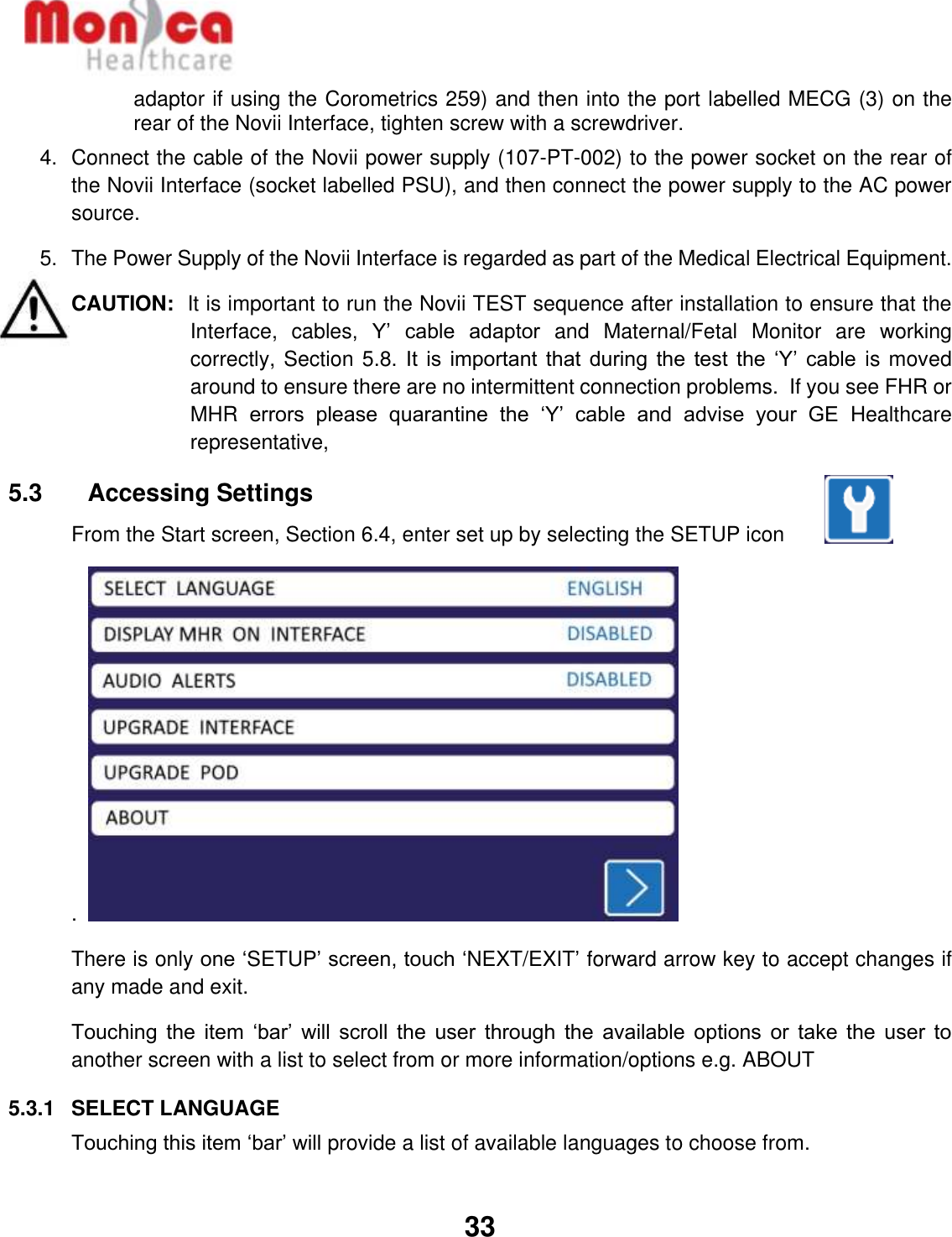   33  adaptor if using the Corometrics 259) and then into the port labelled MECG (3) on the rear of the Novii Interface, tighten screw with a screwdriver. 4.  Connect the cable of the Novii power supply (107-PT-002) to the power socket on the rear of the Novii Interface (socket labelled PSU), and then connect the power supply to the AC power source. 5.  The Power Supply of the Novii Interface is regarded as part of the Medical Electrical Equipment.  CAUTION:  It is important to run the Novii TEST sequence after installation to ensure that the Interface,  cables,  Y’  cable  adaptor and  Maternal/Fetal  Monitor  are  working correctly, Section 5.8. It is important that during the test the ‘Y’ cable is moved around to ensure there are no intermittent connection problems.  If you see FHR or MHR  errors  please  quarantine  the  ‘Y’  cable  and  advise  your  GE  Healthcare representative,  5.3    Accessing Settings From the Start screen, Section 6.4, enter set up by selecting the SETUP icon          .    There is only one ‘SETUP’ screen, touch ‘NEXT/EXIT’ forward arrow key to accept changes if any made and exit. Touching  the  item ‘bar’  will  scroll the  user  through the  available  options or  take  the user  to another screen with a list to select from or more information/options e.g. ABOUT 5.3.1  SELECT LANGUAGE Touching this item ‘bar’ will provide a list of available languages to choose from.   