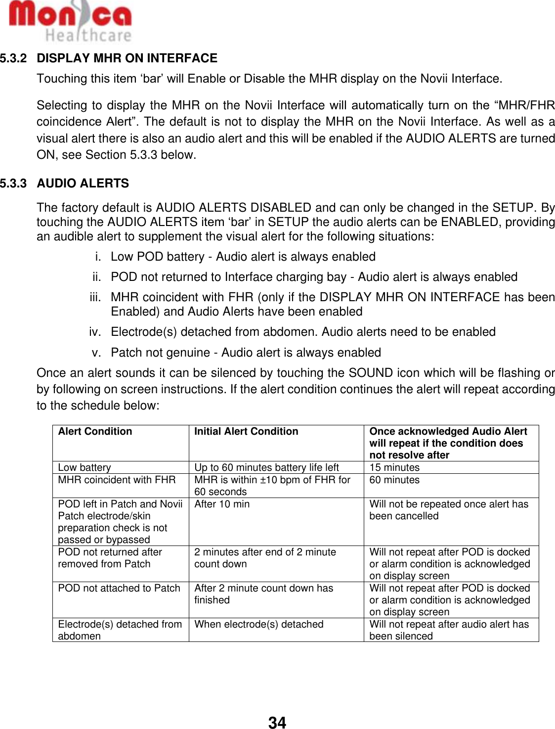  34  5.3.2  DISPLAY MHR ON INTERFACE Touching this item ‘bar’ will Enable or Disable the MHR display on the Novii Interface. Selecting to display the MHR on the Novii Interface will automatically turn on the “MHR/FHR coincidence Alert”. The default is not to display the MHR on the Novii Interface. As well as a visual alert there is also an audio alert and this will be enabled if the AUDIO ALERTS are turned ON, see Section 5.3.3 below.  5.3.3  AUDIO ALERTS The factory default is AUDIO ALERTS DISABLED and can only be changed in the SETUP. By touching the AUDIO ALERTS item ‘bar’ in SETUP the audio alerts can be ENABLED, providing an audible alert to supplement the visual alert for the following situations: i.  Low POD battery - Audio alert is always enabled ii.  POD not returned to Interface charging bay - Audio alert is always enabled iii.  MHR coincident with FHR (only if the DISPLAY MHR ON INTERFACE has been Enabled) and Audio Alerts have been enabled iv.  Electrode(s) detached from abdomen. Audio alerts need to be enabled v.  Patch not genuine - Audio alert is always enabled Once an alert sounds it can be silenced by touching the SOUND icon which will be flashing or by following on screen instructions. If the alert condition continues the alert will repeat according to the schedule below: Alert Condition Initial Alert Condition Once acknowledged Audio Alert will repeat if the condition does not resolve after Low battery Up to 60 minutes battery life left 15 minutes MHR coincident with FHR MHR is within ±10 bpm of FHR for 60 seconds 60 minutes POD left in Patch and Novii Patch electrode/skin preparation check is not passed or bypassed  After 10 min Will not be repeated once alert has been cancelled POD not returned after removed from Patch 2 minutes after end of 2 minute count down Will not repeat after POD is docked or alarm condition is acknowledged on display screen POD not attached to Patch After 2 minute count down has finished Will not repeat after POD is docked or alarm condition is acknowledged on display screen Electrode(s) detached from abdomen When electrode(s) detached Will not repeat after audio alert has been silenced 