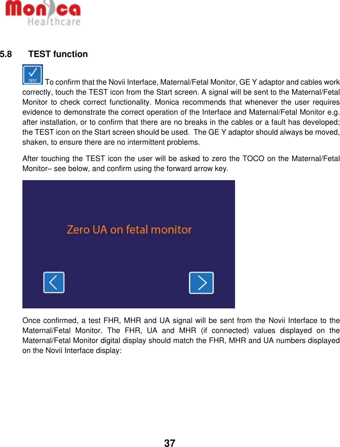   37   5.8    TEST function  To confirm that the Novii Interface, Maternal/Fetal Monitor, GE Y adaptor and cables work correctly, touch the TEST icon from the Start screen. A signal will be sent to the Maternal/Fetal Monitor to  check correct functionality.  Monica recommends  that whenever the  user requires evidence to demonstrate the correct operation of the Interface and Maternal/Fetal Monitor e.g. after installation, or to confirm that there are no breaks in the cables or a fault has developed; the TEST icon on the Start screen should be used.  The GE Y adaptor should always be moved, shaken, to ensure there are no intermittent problems. After touching the TEST icon the user will be asked to zero the TOCO on the Maternal/Fetal Monitor– see below, and confirm using the forward arrow key.    Once confirmed, a test FHR, MHR and UA signal will be sent from the Novii Interface to the Maternal/Fetal  Monitor.  The  FHR,  UA  and  MHR  (if  connected)  values  displayed  on  the Maternal/Fetal Monitor digital display should match the FHR, MHR and UA numbers displayed on the Novii Interface display:   