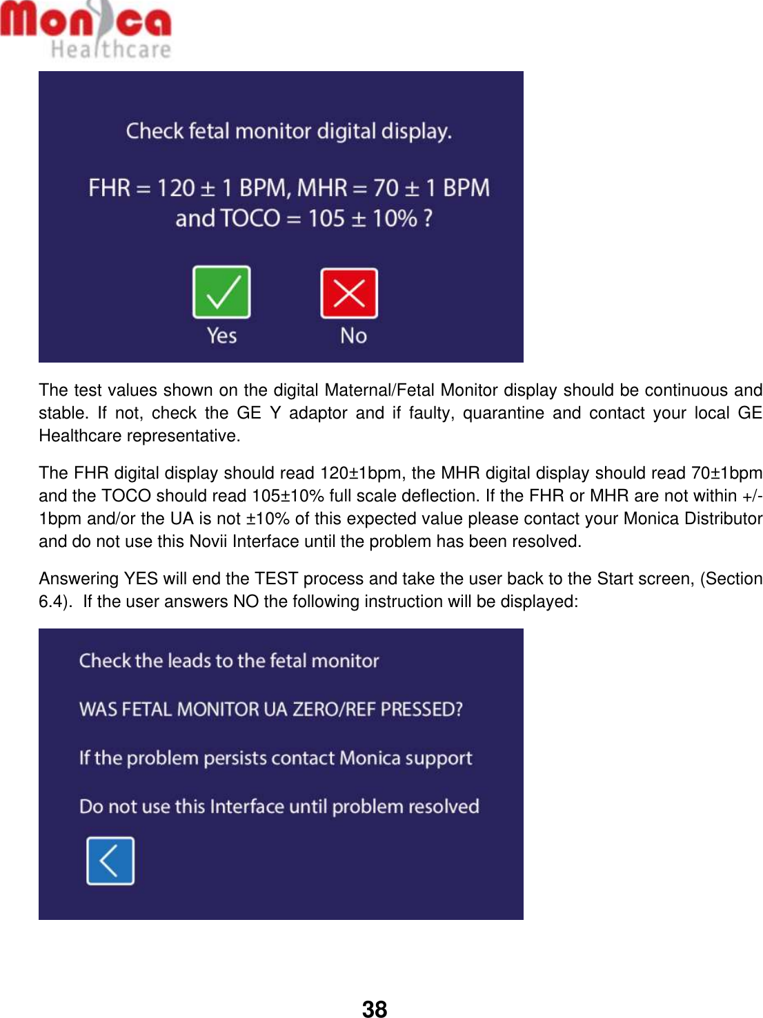   38   The test values shown on the digital Maternal/Fetal Monitor display should be continuous and stable.  If  not,  check  the  GE  Y  adaptor  and  if  faulty,  quarantine  and  contact  your  local  GE Healthcare representative. The FHR digital display should read 120±1bpm, the MHR digital display should read 70±1bpm and the TOCO should read 105±10% full scale deflection. If the FHR or MHR are not within +/- 1bpm and/or the UA is not ±10% of this expected value please contact your Monica Distributor and do not use this Novii Interface until the problem has been resolved. Answering YES will end the TEST process and take the user back to the Start screen, (Section 6.4).  If the user answers NO the following instruction will be displayed:    