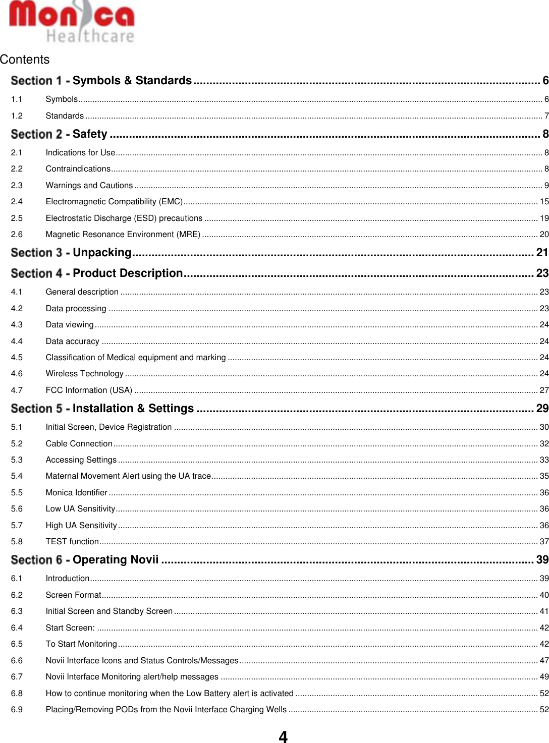   4  Contents  Symbols &amp; Standards ............................................................................................................ 6 1.1 Symbols ....................................................................................................................................................................................................... 6 1.2 Standards .................................................................................................................................................................................................... 7  Safety ...................................................................................................................................... 8 2.1 Indications for Use ....................................................................................................................................................................................... 8 2.2 Contraindications ......................................................................................................................................................................................... 8 2.3 Warnings and Cautions ............................................................................................................................................................................... 9 2.4 Electromagnetic Compatibility (EMC) ........................................................................................................................................................ 15 2.5 Electrostatic Discharge (ESD) precautions ............................................................................................................................................... 19 2.6 Magnetic Resonance Environment (MRE) ................................................................................................................................................ 20  Unpacking ............................................................................................................................. 21  Product Description ............................................................................................................. 23 4.1 General description ................................................................................................................................................................................... 23 4.2 Data processing ........................................................................................................................................................................................ 23 4.3 Data viewing .............................................................................................................................................................................................. 24 4.4 Data accuracy ........................................................................................................................................................................................... 24 4.5 Classification of Medical equipment and marking ..................................................................................................................................... 24 4.6 Wireless Technology ................................................................................................................................................................................. 24 4.7 FCC Information (USA) ............................................................................................................................................................................. 27  Installation &amp; Settings ......................................................................................................... 29 5.1 Initial Screen, Device Registration ............................................................................................................................................................ 30 5.2 Cable Connection ...................................................................................................................................................................................... 32 5.3 Accessing Settings .................................................................................................................................................................................... 33 5.4 Maternal Movement Alert using the UA trace ............................................................................................................................................ 35 5.5 Monica Identifier ........................................................................................................................................................................................ 36 5.6 Low UA Sensitivity ..................................................................................................................................................................................... 36 5.7 High UA Sensitivity .................................................................................................................................................................................... 36 5.8 TEST function ............................................................................................................................................................................................ 37  Operating Novii .................................................................................................................... 39 6.1 Introduction ................................................................................................................................................................................................ 39 6.2 Screen Format ........................................................................................................................................................................................... 40 6.3 Initial Screen and Standby Screen ............................................................................................................................................................ 41 6.4 Start Screen: ............................................................................................................................................................................................. 42 6.5 To Start Monitoring .................................................................................................................................................................................... 42 6.6 Novii Interface Icons and Status Controls/Messages ................................................................................................................................ 47 6.7 Novii Interface Monitoring alert/help messages ........................................................................................................................................ 49 6.8 How to continue monitoring when the Low Battery alert is activated ........................................................................................................ 52 6.9 Placing/Removing PODs from the Novii Interface Charging Wells ........................................................................................................... 52 