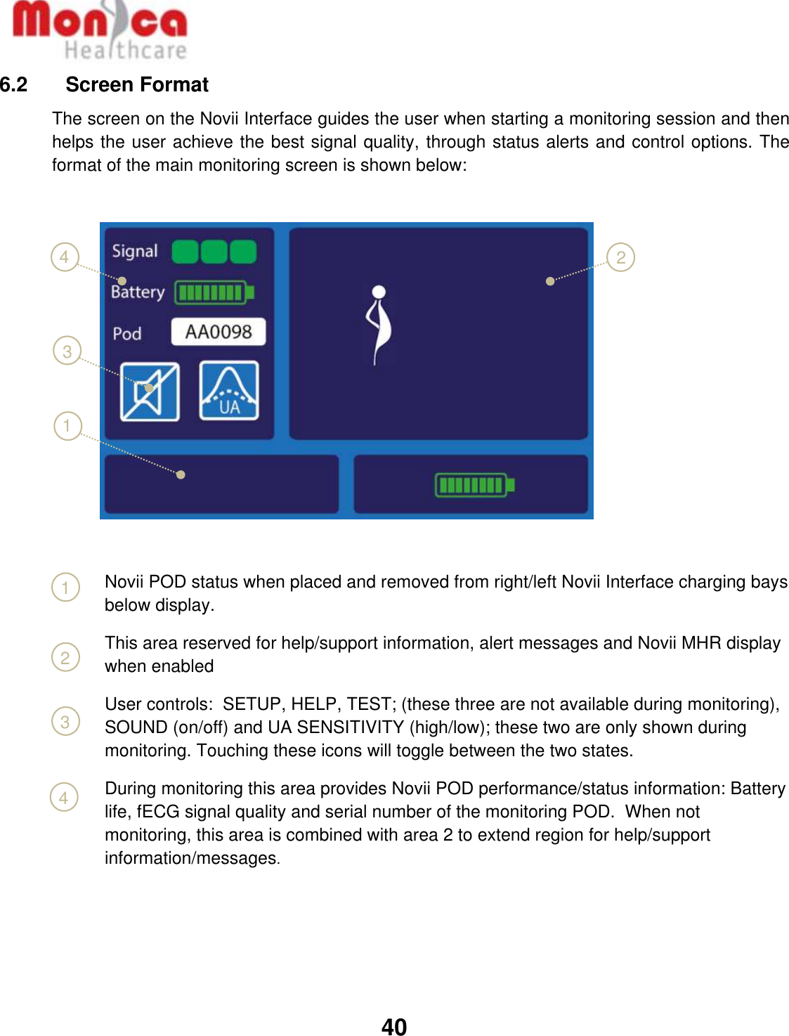   40  1 6.2    Screen Format The screen on the Novii Interface guides the user when starting a monitoring session and then helps the user achieve the best signal quality, through status alerts and control options. The format of the main monitoring screen is shown below:                                                                                                                                                                                                                                                                                                                                                                                                                             Novii POD status when placed and removed from right/left Novii Interface charging bays below display.  This area reserved for help/support information, alert messages and Novii MHR display when enabled  User controls:  SETUP, HELP, TEST; (these three are not available during monitoring), SOUND (on/off) and UA SENSITIVITY (high/low); these two are only shown during monitoring. Touching these icons will toggle between the two states.   During monitoring this area provides Novii POD performance/status information: Battery life, fECG signal quality and serial number of the monitoring POD.  When not monitoring, this area is combined with area 2 to extend region for help/support information/messages.      4 1 2 3 4 3 2 