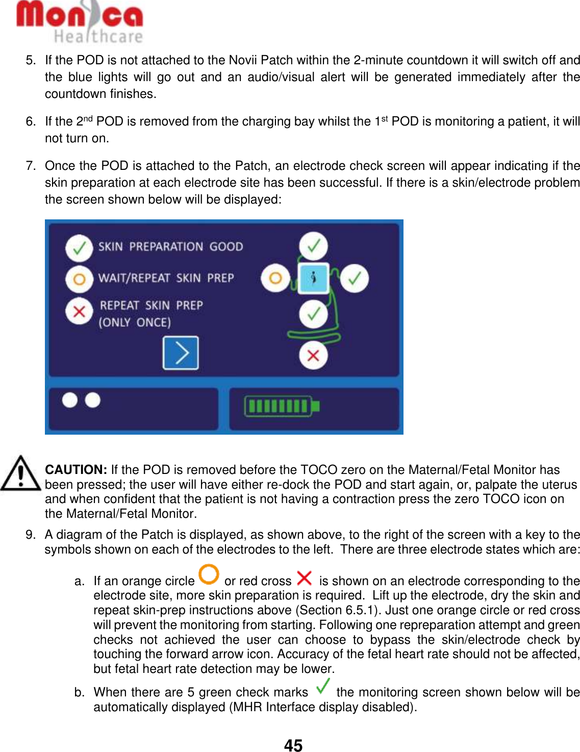   45  5.  If the POD is not attached to the Novii Patch within the 2-minute countdown it will switch off and the  blue  lights  will  go  out  and  an  audio/visual  alert  will  be  generated  immediately  after  the countdown finishes. 6.  If the 2nd POD is removed from the charging bay whilst the 1st POD is monitoring a patient, it will not turn on. 7.  Once the POD is attached to the Patch, an electrode check screen will appear indicating if the skin preparation at each electrode site has been successful. If there is a skin/electrode problem the screen shown below will be displayed:   CAUTION: If the POD is removed before the TOCO zero on the Maternal/Fetal Monitor has been pressed; the user will have either re-dock the POD and start again, or, palpate the uterus and when confident that the patient is not having a contraction press the zero TOCO icon on the Maternal/Fetal Monitor.  9.  A diagram of the Patch is displayed, as shown above, to the right of the screen with a key to the symbols shown on each of the electrodes to the left.  There are three electrode states which are: a.  If an orange circle   or red cross   is shown on an electrode corresponding to the electrode site, more skin preparation is required.  Lift up the electrode, dry the skin and repeat skin-prep instructions above (Section 6.5.1). Just one orange circle or red cross will prevent the monitoring from starting. Following one repreparation attempt and green checks  not  achieved  the  user  can  choose  to  bypass  the  skin/electrode  check  by touching the forward arrow icon. Accuracy of the fetal heart rate should not be affected, but fetal heart rate detection may be lower. b.  When there are 5 green check marks   the monitoring screen shown below will be automatically displayed (MHR Interface display disabled).   
