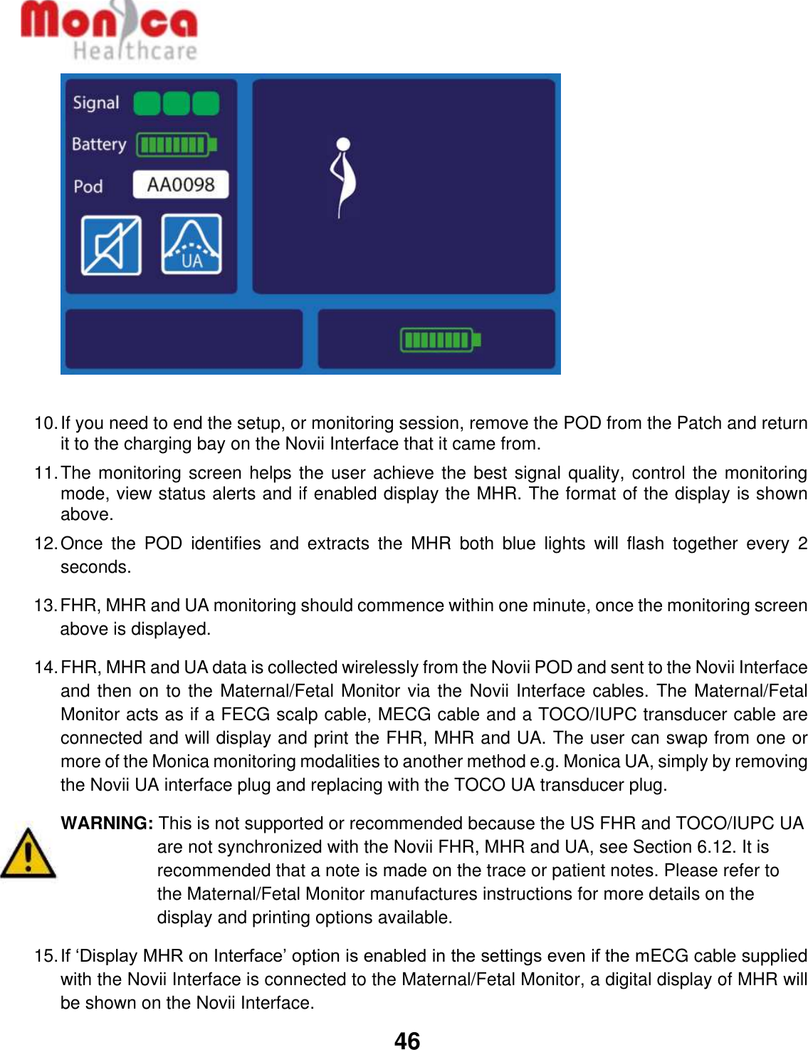   46    10. If you need to end the setup, or monitoring session, remove the POD from the Patch and return it to the charging bay on the Novii Interface that it came from. 11. The monitoring screen helps the user achieve the best signal quality, control the monitoring mode, view status alerts and if enabled display the MHR. The format of the display is shown above.  12. Once  the  POD  identifies  and  extracts  the  MHR  both  blue  lights  will  flash  together  every  2 seconds.   13. FHR, MHR and UA monitoring should commence within one minute, once the monitoring screen above is displayed. 14. FHR, MHR and UA data is collected wirelessly from the Novii POD and sent to the Novii Interface and then on to the Maternal/Fetal Monitor via the Novii Interface cables. The Maternal/Fetal Monitor acts as if a FECG scalp cable, MECG cable and a TOCO/IUPC transducer cable are connected and will display and print the FHR, MHR and UA. The user can swap from one or more of the Monica monitoring modalities to another method e.g. Monica UA, simply by removing the Novii UA interface plug and replacing with the TOCO UA transducer plug.   WARNING: This is not supported or recommended because the US FHR and TOCO/IUPC UA are not synchronized with the Novii FHR, MHR and UA, see Section 6.12. It is recommended that a note is made on the trace or patient notes. Please refer to the Maternal/Fetal Monitor manufactures instructions for more details on the display and printing options available. 15. If ‘Display MHR on Interface’ option is enabled in the settings even if the mECG cable supplied with the Novii Interface is connected to the Maternal/Fetal Monitor, a digital display of MHR will be shown on the Novii Interface.  