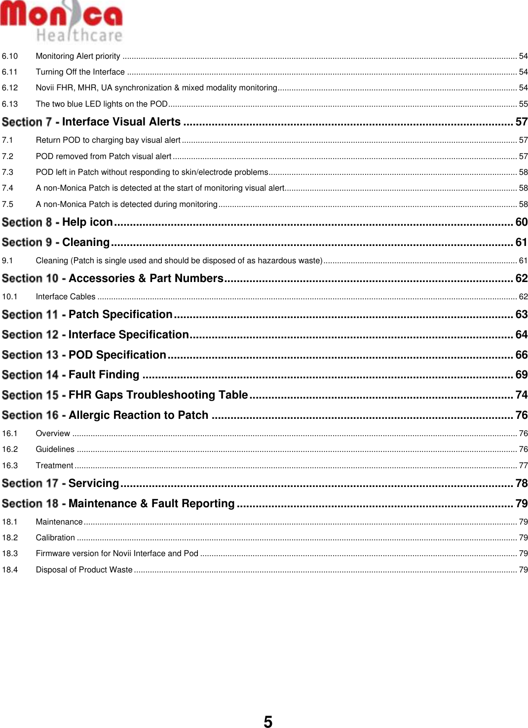   5  6.10 Monitoring Alert priority ............................................................................................................................................................................. 54 6.11 Turning Off the Interface ........................................................................................................................................................................... 54 6.12 Novii FHR, MHR, UA synchronization &amp; mixed modality monitoring ......................................................................................................... 54 6.13 The two blue LED lights on the POD ......................................................................................................................................................... 55  Interface Visual Alerts ......................................................................................................... 57 7.1 Return POD to charging bay visual alert ................................................................................................................................................... 57 7.2 POD removed from Patch visual alert ....................................................................................................................................................... 57 7.3 POD left in Patch without responding to skin/electrode problems............................................................................................................. 58 7.4 A non-Monica Patch is detected at the start of monitoring visual alert...................................................................................................... 58 7.5 A non-Monica Patch is detected during monitoring ................................................................................................................................... 58  Help icon ............................................................................................................................... 60  Cleaning ................................................................................................................................ 61 9.1 Cleaning (Patch is single used and should be disposed of as hazardous waste) ..................................................................................... 61  Accessories &amp; Part Numbers ............................................................................................ 62 10.1 Interface Cables ........................................................................................................................................................................................ 62  Patch Specification ............................................................................................................ 63  Interface Specification ....................................................................................................... 64  POD Specification .............................................................................................................. 66  Fault Finding ...................................................................................................................... 69  FHR Gaps Troubleshooting Table .................................................................................... 74  Allergic Reaction to Patch ................................................................................................ 76 16.1 Overview ................................................................................................................................................................................................... 76 16.2 Guidelines ................................................................................................................................................................................................. 76 16.3 Treatment .................................................................................................................................................................................................. 77  Servicing ............................................................................................................................. 78  Maintenance &amp; Fault Reporting ........................................................................................ 79 18.1 Maintenance .............................................................................................................................................................................................. 79 18.2 Calibration ................................................................................................................................................................................................. 79 18.3 Firmware version for Novii Interface and Pod ........................................................................................................................................... 79 18.4 Disposal of Product Waste ........................................................................................................................................................................ 79      