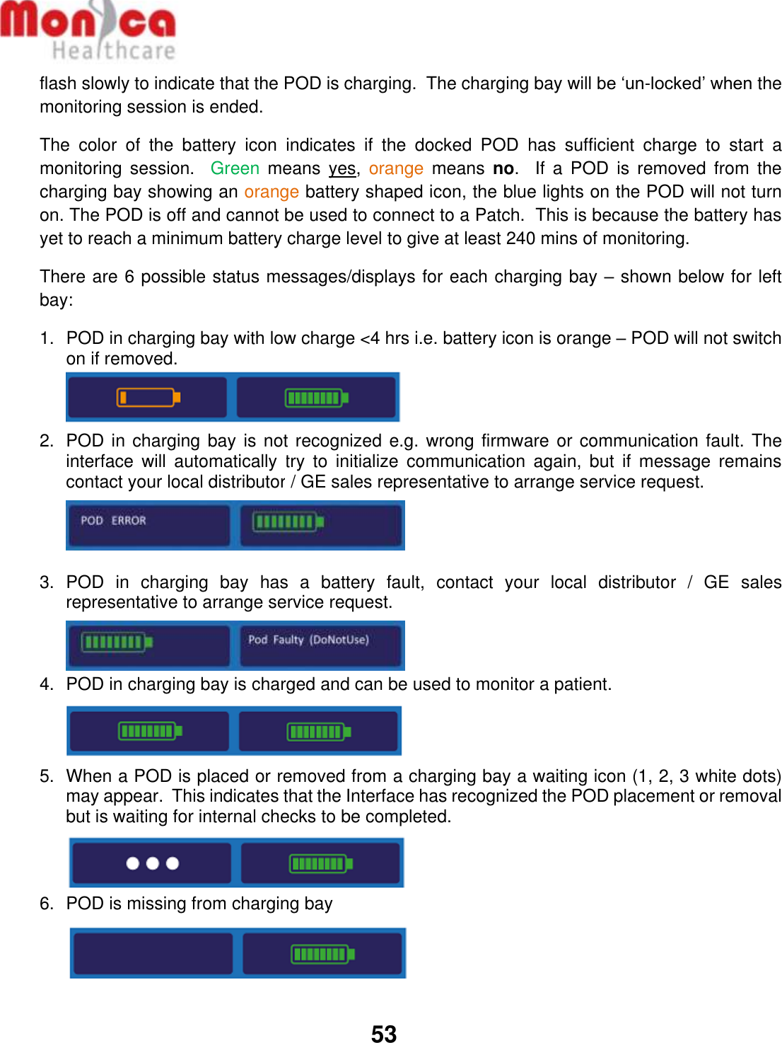   53  flash slowly to indicate that the POD is charging.  The charging bay will be ‘un-locked’ when the monitoring session is ended. The  color  of  the  battery  icon  indicates  if  the  docked  POD  has  sufficient  charge  to  start  a monitoring  session.  Green  means  yes,  orange  means  no.    If  a  POD  is  removed  from  the charging bay showing an orange battery shaped icon, the blue lights on the POD will not turn on. The POD is off and cannot be used to connect to a Patch.  This is because the battery has yet to reach a minimum battery charge level to give at least 240 mins of monitoring. There are 6 possible status messages/displays for each charging bay – shown below for left bay: 1.  POD in charging bay with low charge &lt;4 hrs i.e. battery icon is orange – POD will not switch on if removed.  2.  POD in charging bay is not recognized e.g. wrong firmware or communication fault. The interface  will  automatically  try  to  initialize  communication  again,  but  if  message  remains contact your local distributor / GE sales representative to arrange service request.    3.  POD  in  charging  bay  has  a  battery  fault,  contact  your  local  distributor  /  GE  sales representative to arrange service request.   4.  POD in charging bay is charged and can be used to monitor a patient.  5.  When a POD is placed or removed from a charging bay a waiting icon (1, 2, 3 white dots) may appear.  This indicates that the Interface has recognized the POD placement or removal but is waiting for internal checks to be completed.  6.  POD is missing from charging bay  