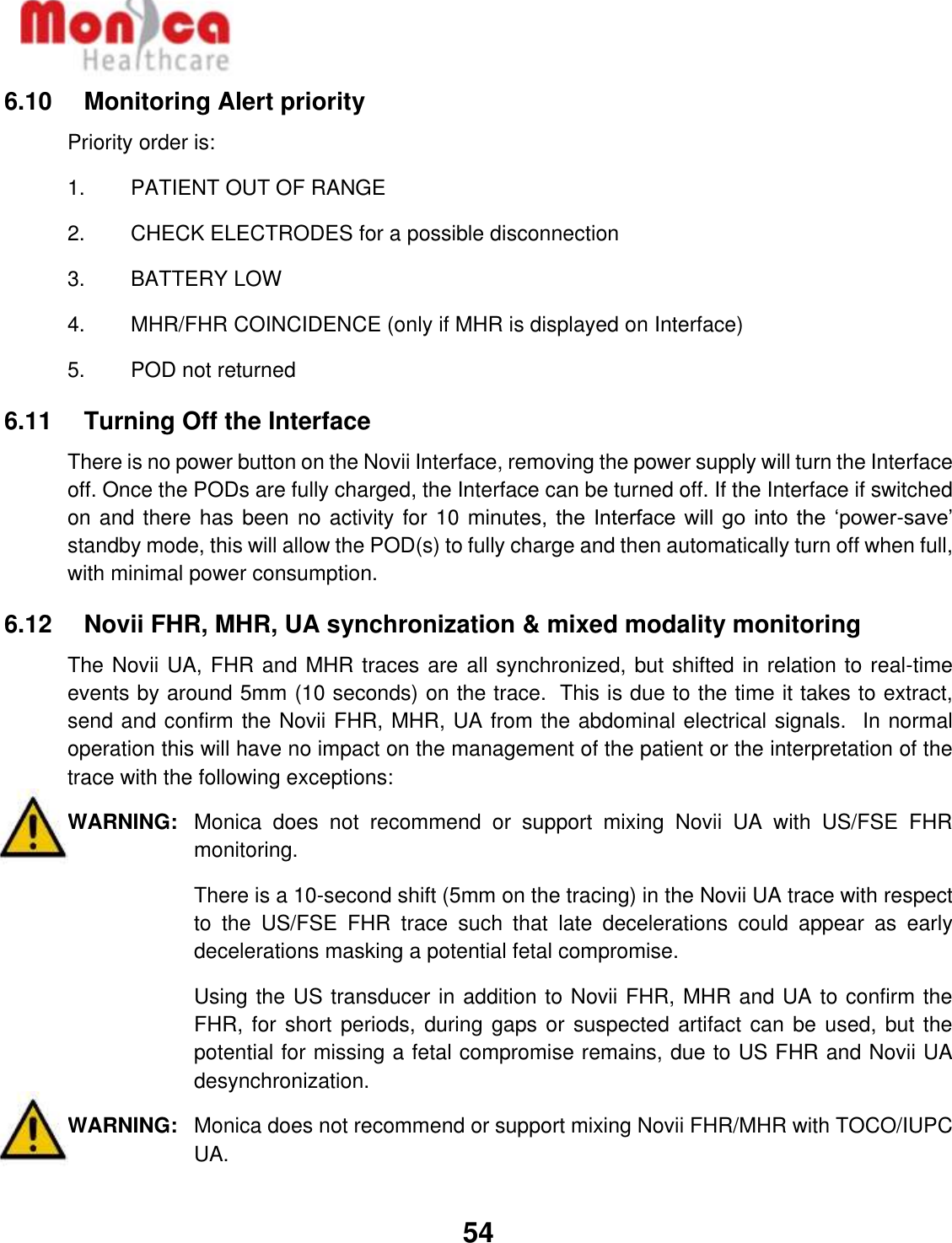   54  6.10    Monitoring Alert priority Priority order is: 1.  PATIENT OUT OF RANGE 2.  CHECK ELECTRODES for a possible disconnection 3.  BATTERY LOW 4.  MHR/FHR COINCIDENCE (only if MHR is displayed on Interface) 5.  POD not returned 6.11    Turning Off the Interface There is no power button on the Novii Interface, removing the power supply will turn the Interface off. Once the PODs are fully charged, the Interface can be turned off. If the Interface if switched on and there has been no activity for 10 minutes, the  Interface will go into  the  ‘power-save’ standby mode, this will allow the POD(s) to fully charge and then automatically turn off when full,  with minimal power consumption.   6.12    Novii FHR, MHR, UA synchronization &amp; mixed modality monitoring The Novii UA, FHR and MHR traces are all synchronized, but shifted in relation to real-time events by around 5mm (10 seconds) on the trace.  This is due to the time it takes to extract, send and confirm the Novii FHR, MHR, UA from the abdominal electrical signals.  In normal operation this will have no impact on the management of the patient or the interpretation of the trace with the following exceptions: WARNING:  Monica  does  not  recommend  or  support  mixing  Novii  UA  with  US/FSE  FHR monitoring.  There is a 10-second shift (5mm on the tracing) in the Novii UA trace with respect to  the  US/FSE  FHR  trace  such  that  late  decelerations  could  appear  as  early decelerations masking a potential fetal compromise.  Using the US transducer in addition to Novii FHR, MHR and UA to confirm the FHR, for short periods, during gaps or suspected artifact can be used, but the potential for missing a fetal compromise remains, due to US FHR and Novii UA desynchronization.  WARNING:  Monica does not recommend or support mixing Novii FHR/MHR with TOCO/IUPC UA.    