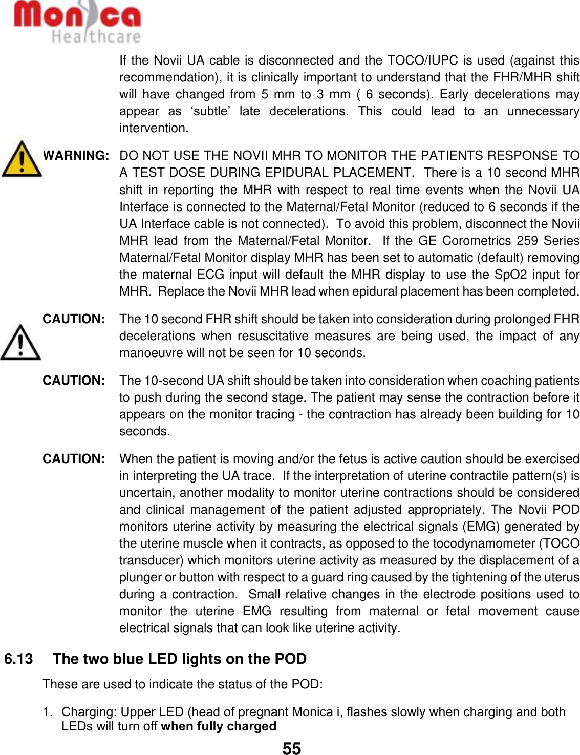   55  If the Novii UA cable is disconnected and the TOCO/IUPC is used (against this recommendation), it is clinically important to understand that the FHR/MHR shift will have  changed from  5 mm to  3 mm (  6 seconds).  Early decelerations  may appear  as  ‘subtle’  late  decelerations.  This  could  lead  to  an  unnecessary intervention. WARNING:  DO NOT USE THE NOVII MHR TO MONITOR THE PATIENTS RESPONSE TO A TEST DOSE DURING EPIDURAL PLACEMENT.  There is a 10 second MHR shift in  reporting the  MHR with  respect  to real  time events when  the Novii  UA Interface is connected to the Maternal/Fetal Monitor (reduced to 6 seconds if the UA Interface cable is not connected).  To avoid this problem, disconnect the Novii MHR lead  from the Maternal/Fetal  Monitor.   If  the GE  Corometrics 259  Series Maternal/Fetal Monitor display MHR has been set to automatic (default) removing the maternal ECG input will default the MHR display to use the SpO2 input for MHR.  Replace the Novii MHR lead when epidural placement has been completed. CAUTION:   The 10 second FHR shift should be taken into consideration during prolonged FHR decelerations  when  resuscitative  measures  are  being  used,  the  impact  of  any manoeuvre will not be seen for 10 seconds.  CAUTION:   The 10-second UA shift should be taken into consideration when coaching patients to push during the second stage. The patient may sense the contraction before it appears on the monitor tracing - the contraction has already been building for 10 seconds. CAUTION:   When the patient is moving and/or the fetus is active caution should be exercised in interpreting the UA trace.  If the interpretation of uterine contractile pattern(s) is uncertain, another modality to monitor uterine contractions should be considered and clinical  management  of  the patient  adjusted  appropriately. The  Novii  POD monitors uterine activity by measuring the electrical signals (EMG) generated by the uterine muscle when it contracts, as opposed to the tocodynamometer (TOCO transducer) which monitors uterine activity as measured by the displacement of a plunger or button with respect to a guard ring caused by the tightening of the uterus during a contraction.  Small relative changes in the electrode positions used to monitor  the  uterine  EMG  resulting  from  maternal  or  fetal  movement  cause electrical signals that can look like uterine activity. 6.13    The two blue LED lights on the POD These are used to indicate the status of the POD: 1. Charging: Upper LED (head of pregnant Monica i, flashes slowly when charging and both LEDs will turn off when fully charged 