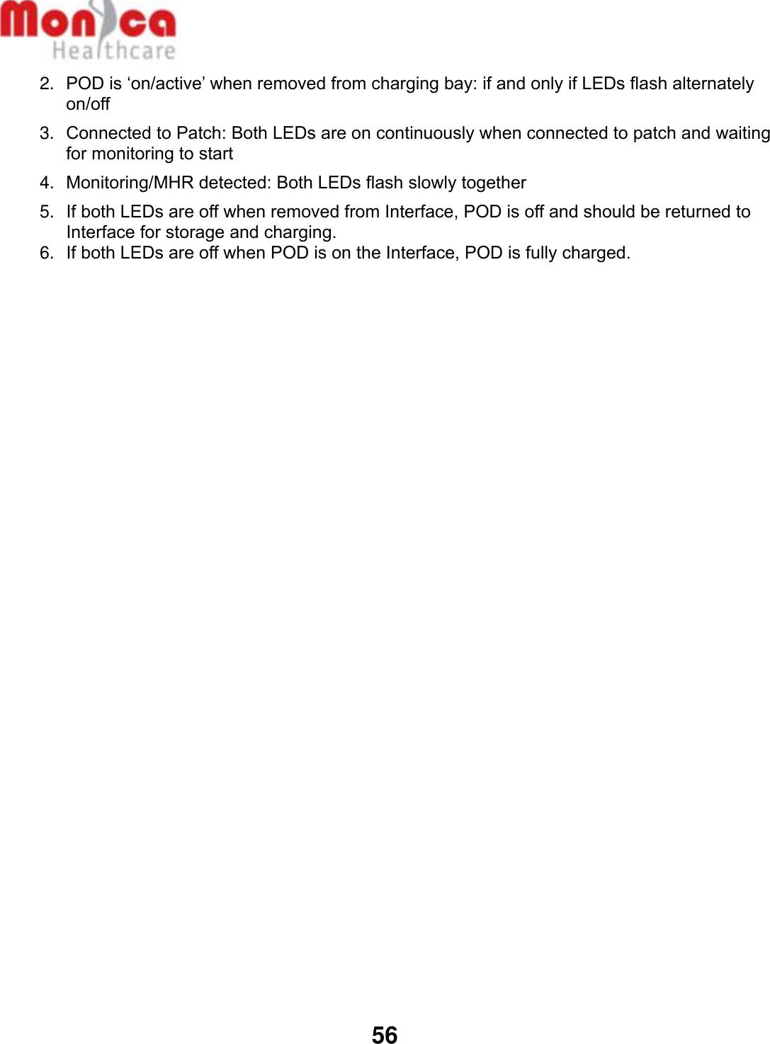   56  2. POD is ‘on/active’ when removed from charging bay: if and only if LEDs flash alternately on/off 3. Connected to Patch: Both LEDs are on continuously when connected to patch and waiting for monitoring to start 4. Monitoring/MHR detected: Both LEDs flash slowly together 5. If both LEDs are off when removed from Interface, POD is off and should be returned to Interface for storage and charging.  6. If both LEDs are off when POD is on the Interface, POD is fully charged.      