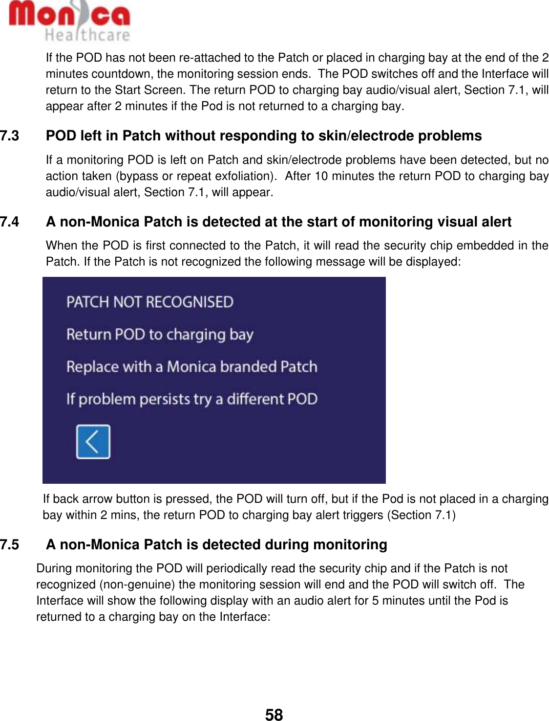   58  If the POD has not been re-attached to the Patch or placed in charging bay at the end of the 2 minutes countdown, the monitoring session ends.  The POD switches off and the Interface will return to the Start Screen. The return POD to charging bay audio/visual alert, Section 7.1, will appear after 2 minutes if the Pod is not returned to a charging bay. 7.3    POD left in Patch without responding to skin/electrode problems If a monitoring POD is left on Patch and skin/electrode problems have been detected, but no action taken (bypass or repeat exfoliation).  After 10 minutes the return POD to charging bay audio/visual alert, Section 7.1, will appear. 7.4    A non-Monica Patch is detected at the start of monitoring visual alert When the POD is first connected to the Patch, it will read the security chip embedded in the Patch. If the Patch is not recognized the following message will be displayed:          If back arrow button is pressed, the POD will turn off, but if the Pod is not placed in a charging bay within 2 mins, the return POD to charging bay alert triggers (Section 7.1) 7.5    A non-Monica Patch is detected during monitoring During monitoring the POD will periodically read the security chip and if the Patch is not recognized (non-genuine) the monitoring session will end and the POD will switch off.  The Interface will show the following display with an audio alert for 5 minutes until the Pod is returned to a charging bay on the Interface: 