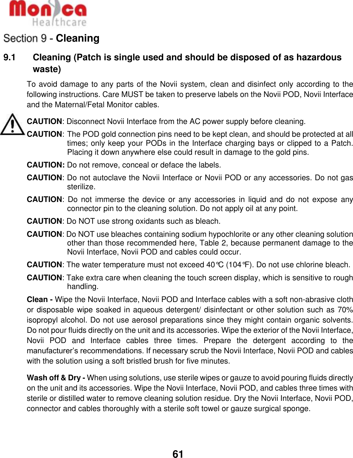   61  Cleaning 9.1    Cleaning (Patch is single used and should be disposed of as hazardous waste) To avoid damage to any parts of the Novii system, clean and disinfect only according to the following instructions. Care MUST be taken to preserve labels on the Novii POD, Novii Interface and the Maternal/Fetal Monitor cables. CAUTION: Disconnect Novii Interface from the AC power supply before cleaning.  CAUTION:  The POD gold connection pins need to be kept clean, and should be protected at all times; only keep your PODs in the Interface charging bays or clipped to a Patch.  Placing it down anywhere else could result in damage to the gold pins.  CAUTION: Do not remove, conceal or deface the labels. CAUTION: Do not autoclave the Novii Interface or Novii POD or any accessories. Do not gas sterilize. CAUTION: Do  not  immerse the  device  or any  accessories  in liquid  and  do not  expose  any connector pin to the cleaning solution. Do not apply oil at any point. CAUTION: Do NOT use strong oxidants such as bleach.  CAUTION: Do NOT use bleaches containing sodium hypochlorite or any other cleaning solution other than those recommended here, Table 2, because permanent damage to the Novii Interface, Novii POD and cables could occur. CAUTION: The water temperature must not exceed 40°C (104°F). Do not use chlorine bleach. CAUTION: Take extra care when cleaning the touch screen display, which is sensitive to rough handling. Clean - Wipe the Novii Interface, Novii POD and Interface cables with a soft non-abrasive cloth or disposable wipe soaked in aqueous detergent/ disinfectant or other solution such as 70% isopropyl alcohol. Do not use aerosol preparations since they might contain organic solvents. Do not pour fluids directly on the unit and its accessories. Wipe the exterior of the Novii Interface, Novii  POD  and  Interface  cables  three  times.  Prepare  the  detergent  according  to  the manufacturer’s recommendations. If necessary scrub the Novii Interface, Novii POD and cables with the solution using a soft bristled brush for five minutes. Wash off &amp; Dry - When using solutions, use sterile wipes or gauze to avoid pouring fluids directly on the unit and its accessories. Wipe the Novii Interface, Novii POD, and cables three times with sterile or distilled water to remove cleaning solution residue. Dry the Novii Interface, Novii POD, connector and cables thoroughly with a sterile soft towel or gauze surgical sponge. 