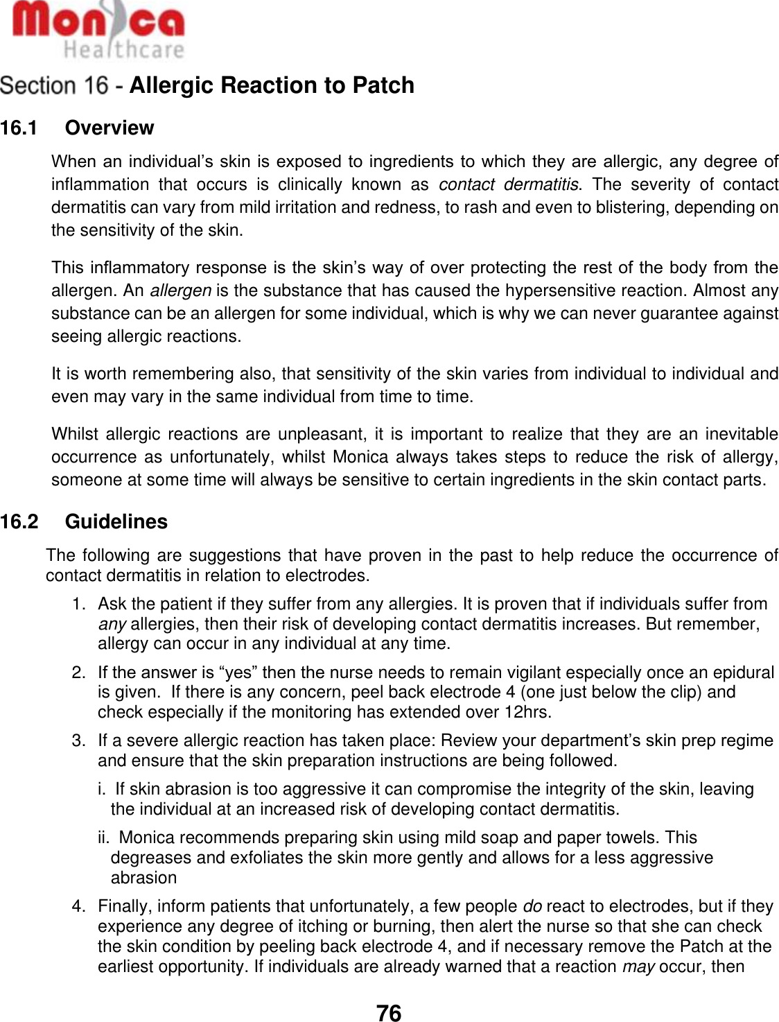   76  Allergic Reaction to Patch 16.1    Overview When an individual’s skin is exposed to ingredients to which they are allergic, any degree of inflammation  that  occurs  is  clinically  known  as  contact  dermatitis.  The  severity  of  contact dermatitis can vary from mild irritation and redness, to rash and even to blistering, depending on the sensitivity of the skin. This inflammatory response is the skin’s way of over protecting the rest of the body from the allergen. An allergen is the substance that has caused the hypersensitive reaction. Almost any substance can be an allergen for some individual, which is why we can never guarantee against seeing allergic reactions. It is worth remembering also, that sensitivity of the skin varies from individual to individual and even may vary in the same individual from time to time. Whilst allergic reactions are unpleasant,  it is important to realize  that they are an inevitable occurrence as  unfortunately, whilst Monica always  takes steps to  reduce the risk  of allergy, someone at some time will always be sensitive to certain ingredients in the skin contact parts. 16.2    Guidelines The following are suggestions that have proven in the past to help reduce the occurrence of contact dermatitis in relation to electrodes. 1.  Ask the patient if they suffer from any allergies. It is proven that if individuals suffer from any allergies, then their risk of developing contact dermatitis increases. But remember, allergy can occur in any individual at any time. 2. If the answer is “yes” then the nurse needs to remain vigilant especially once an epidural is given.  If there is any concern, peel back electrode 4 (one just below the clip) and check especially if the monitoring has extended over 12hrs. 3.  If a severe allergic reaction has taken place: Review your department’s skin prep regime and ensure that the skin preparation instructions are being followed.  i.  If skin abrasion is too aggressive it can compromise the integrity of the skin, leaving the individual at an increased risk of developing contact dermatitis.   ii.  Monica recommends preparing skin using mild soap and paper towels. This degreases and exfoliates the skin more gently and allows for a less aggressive abrasion 4.  Finally, inform patients that unfortunately, a few people do react to electrodes, but if they experience any degree of itching or burning, then alert the nurse so that she can check the skin condition by peeling back electrode 4, and if necessary remove the Patch at the earliest opportunity. If individuals are already warned that a reaction may occur, then 