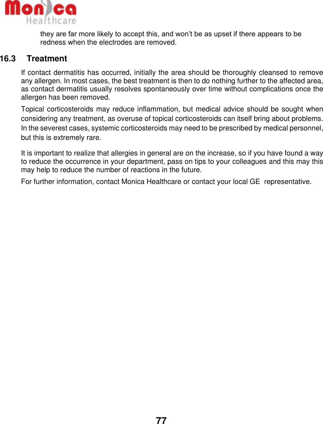   77  they are far more likely to accept this, and won’t be as upset if there appears to be redness when the electrodes are removed. 16.3    Treatment If contact dermatitis has occurred, initially the area should be thoroughly cleansed to remove any allergen. In most cases, the best treatment is then to do nothing further to the affected area, as contact dermatitis usually resolves spontaneously over time without complications once the allergen has been removed. Topical corticosteroids may reduce inflammation, but medical advice should be sought when considering any treatment, as overuse of topical corticosteroids can itself bring about problems. In the severest cases, systemic corticosteroids may need to be prescribed by medical personnel, but this is extremely rare. It is important to realize that allergies in general are on the increase, so if you have found a way to reduce the occurrence in your department, pass on tips to your colleagues and this may this may help to reduce the number of reactions in the future. For further information, contact Monica Healthcare or contact your local GE  representative. 