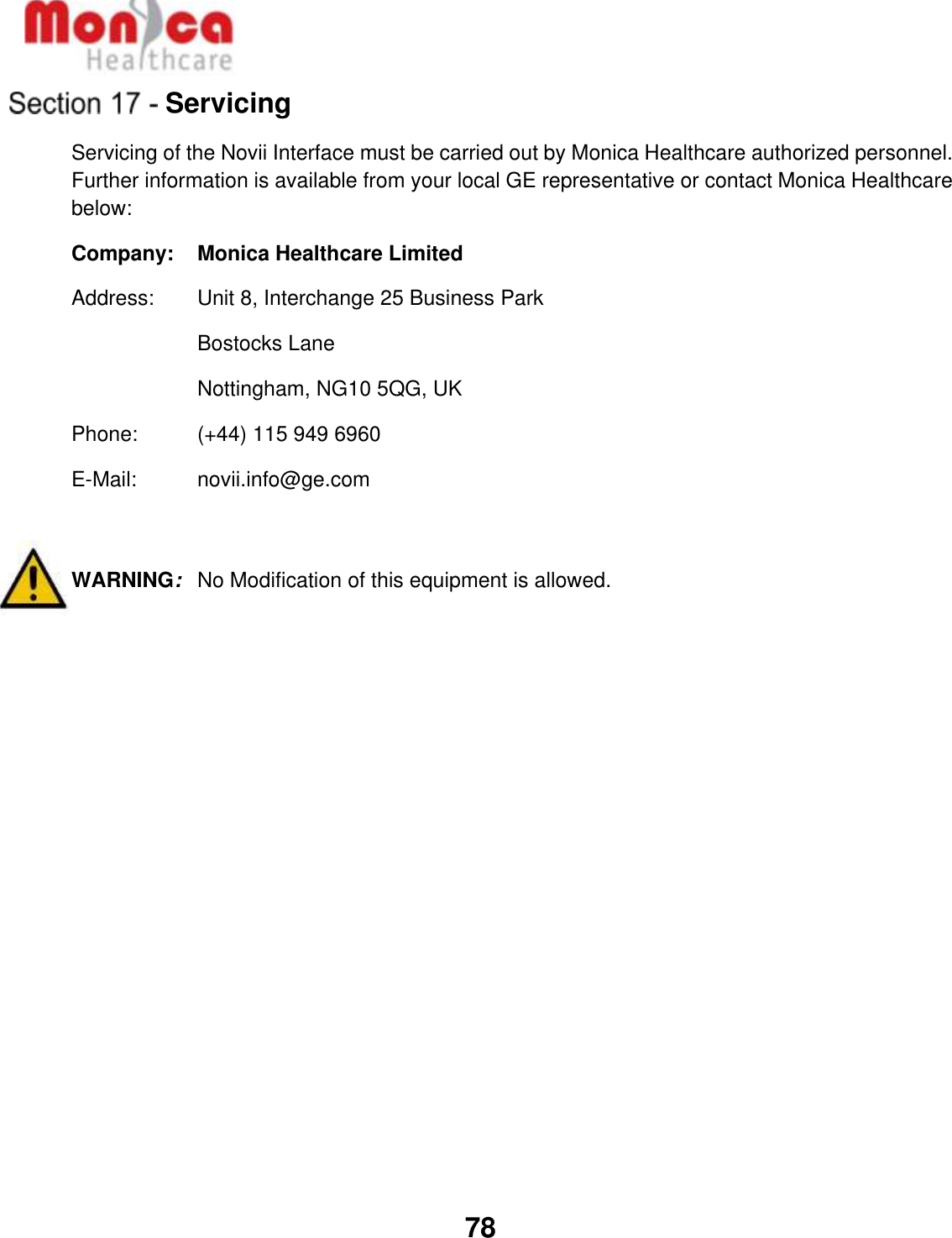   78  Servicing Servicing of the Novii Interface must be carried out by Monica Healthcare authorized personnel. Further information is available from your local GE representative or contact Monica Healthcare below: Company:  Monica Healthcare Limited Address:  Unit 8, Interchange 25 Business Park Bostocks Lane Nottingham, NG10 5QG, UK Phone:   (+44) 115 949 6960  E-Mail:   novii.info@ge.com   WARNING:  No Modification of this equipment is allowed. 