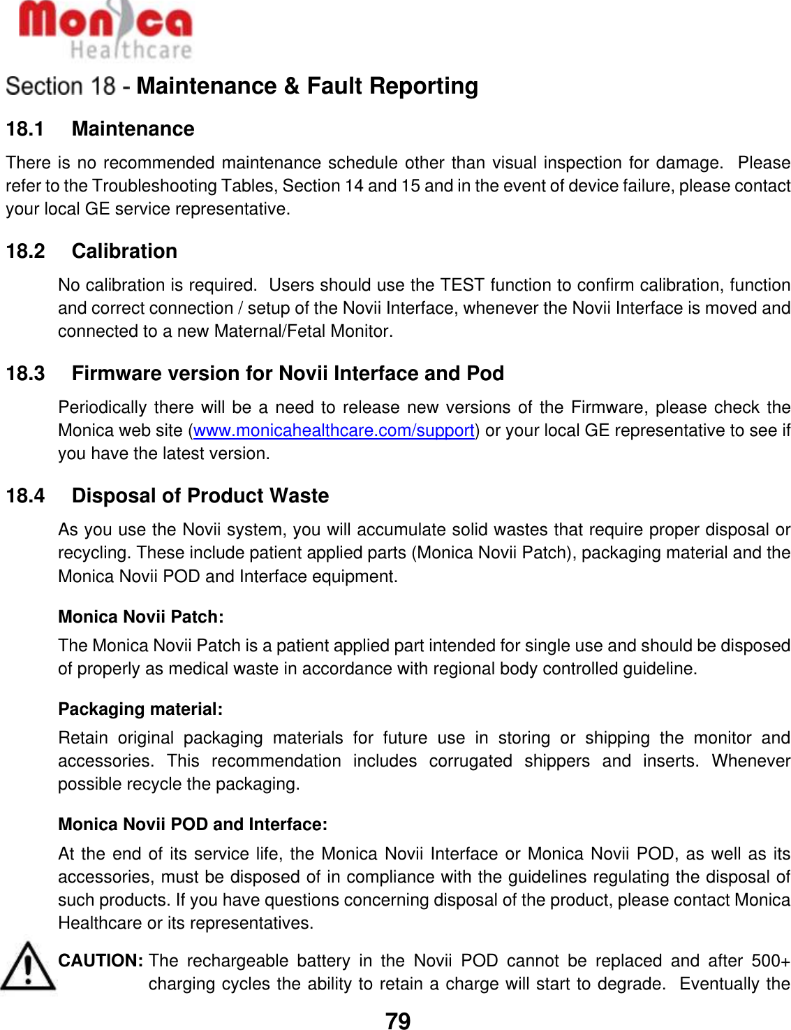   79  Maintenance &amp; Fault Reporting 18.1    Maintenance There is no recommended maintenance schedule other than visual inspection for damage.  Please refer to the Troubleshooting Tables, Section 14 and 15 and in the event of device failure, please contact your local GE service representative.  18.2    Calibration No calibration is required.  Users should use the TEST function to confirm calibration, function and correct connection / setup of the Novii Interface, whenever the Novii Interface is moved and connected to a new Maternal/Fetal Monitor.  18.3    Firmware version for Novii Interface and Pod  Periodically there will be a need to release new versions of the Firmware, please check the Monica web site (www.monicahealthcare.com/support) or your local GE representative to see if you have the latest version.  18.4    Disposal of Product Waste As you use the Novii system, you will accumulate solid wastes that require proper disposal or recycling. These include patient applied parts (Monica Novii Patch), packaging material and the Monica Novii POD and Interface equipment. Monica Novii Patch: The Monica Novii Patch is a patient applied part intended for single use and should be disposed of properly as medical waste in accordance with regional body controlled guideline. Packaging material: Retain  original  packaging  materials  for  future  use  in  storing  or  shipping  the  monitor  and accessories.  This  recommendation  includes  corrugated  shippers  and  inserts.  Whenever possible recycle the packaging. Monica Novii POD and Interface: At the end of its service life, the Monica Novii Interface or Monica Novii POD, as well as its accessories, must be disposed of in compliance with the guidelines regulating the disposal of such products. If you have questions concerning disposal of the product, please contact Monica Healthcare or its representatives. CAUTION: The  rechargeable  battery  in  the  Novii  POD  cannot  be  replaced  and  after  500+ charging cycles the ability to retain a charge will start to degrade.  Eventually the 