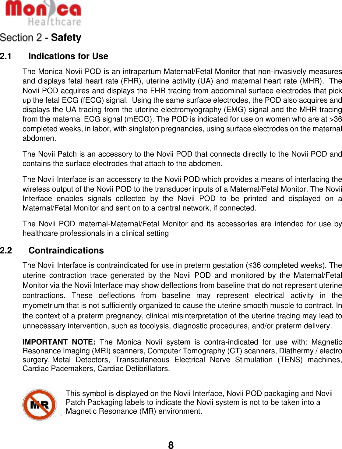   8  Safety 2.1    Indications for Use The Monica Novii POD is an intrapartum Maternal/Fetal Monitor that non-invasively measures and displays fetal heart rate (FHR), uterine activity (UA) and maternal heart rate (MHR).  The Novii POD acquires and displays the FHR tracing from abdominal surface electrodes that pick up the fetal ECG (fECG) signal.  Using the same surface electrodes, the POD also acquires and displays the UA tracing from the uterine electromyography (EMG) signal and the MHR tracing from the maternal ECG signal (mECG). The POD is indicated for use on women who are at &gt;36 completed weeks, in labor, with singleton pregnancies, using surface electrodes on the maternal abdomen. The Novii Patch is an accessory to the Novii POD that connects directly to the Novii POD and contains the surface electrodes that attach to the abdomen. The Novii Interface is an accessory to the Novii POD which provides a means of interfacing the wireless output of the Novii POD to the transducer inputs of a Maternal/Fetal Monitor. The Novii Interface  enables  signals  collected  by  the  Novii  POD  to  be  printed  and  displayed  on  a Maternal/Fetal Monitor and sent on to a central network, if connected.  The Novii POD maternal-Maternal/Fetal Monitor and its accessories are intended for use by healthcare professionals in a clinical setting 2.2    Contraindications The Novii Interface is contraindicated for use in preterm gestation (≤36 completed weeks). The uterine  contraction  trace  generated  by  the  Novii  POD  and  monitored  by  the  Maternal/Fetal Monitor via the Novii Interface may show deflections from baseline that do not represent uterine contractions.  These  deflections  from  baseline  may  represent  electrical  activity  in  the myometrium that is not sufficiently organized to cause the uterine smooth muscle to contract. In the context of a preterm pregnancy, clinical misinterpretation of the uterine tracing may lead to unnecessary intervention, such as tocolysis, diagnostic procedures, and/or preterm delivery. IMPORTANT  NOTE:  The  Monica  Novii  system  is  contra-indicated  for  use  with:  Magnetic Resonance Imaging (MRI) scanners, Computer Tomography (CT) scanners, Diathermy / electro surgery, Metal  Detectors,  Transcutaneous  Electrical  Nerve  Stimulation  (TENS)  machines, Cardiac Pacemakers, Cardiac Defibrillators.   This symbol is displayed on the Novii Interface, Novii POD packaging and Novii Patch Packaging labels to indicate the Novii system is not to be taken into a Magnetic Resonance (MR) environment. 