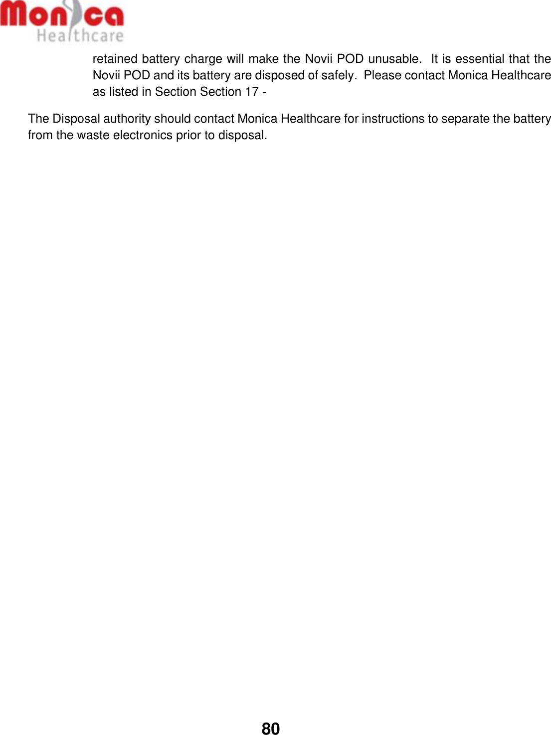   80  retained battery charge will make the Novii POD unusable.  It is essential that the Novii POD and its battery are disposed of safely.  Please contact Monica Healthcare as listed in Section Section 17 -  The Disposal authority should contact Monica Healthcare for instructions to separate the battery from the waste electronics prior to disposal.     