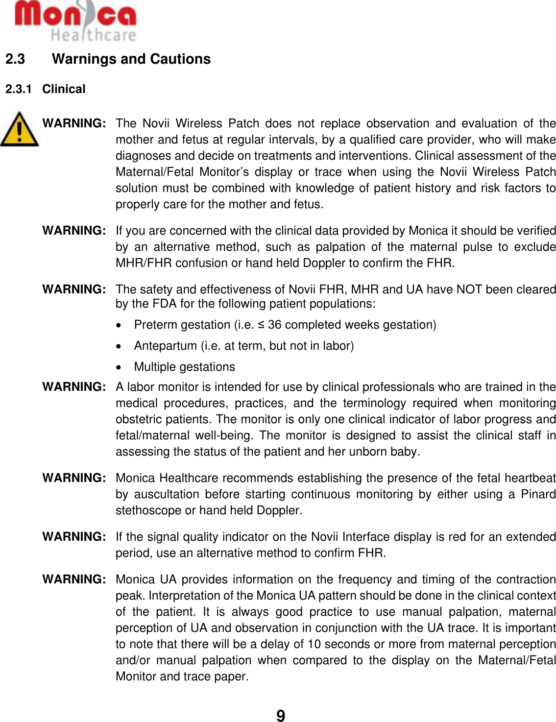   9  2.3    Warnings and Cautions 2.3.1  Clinical  WARNING: The  Novii  Wireless  Patch  does  not  replace  observation  and  evaluation  of  the mother and fetus at regular intervals, by a qualified care provider, who will make diagnoses and decide on treatments and interventions. Clinical assessment of the Maternal/Fetal  Monitor’s  display  or  trace  when  using  the  Novii  Wireless  Patch solution must be combined with knowledge of patient history and risk factors to properly care for the mother and fetus.  WARNING: If you are concerned with the clinical data provided by Monica it should be verified by  an  alternative  method,  such  as  palpation  of  the  maternal  pulse  to  exclude MHR/FHR confusion or hand held Doppler to confirm the FHR. WARNING: The safety and effectiveness of Novii FHR, MHR and UA have NOT been cleared by the FDA for the following patient populations: •  Preterm gestation (i.e. ≤ 36 completed weeks gestation) •  Antepartum (i.e. at term, but not in labor) •  Multiple gestations WARNING: A labor monitor is intended for use by clinical professionals who are trained in the medical  procedures,  practices,  and  the  terminology  required  when  monitoring obstetric patients. The monitor is only one clinical indicator of labor progress and fetal/maternal  well-being.  The  monitor  is  designed  to  assist  the  clinical  staff  in assessing the status of the patient and her unborn baby. WARNING: Monica Healthcare recommends establishing the presence of the fetal heartbeat by  auscultation  before  starting  continuous  monitoring  by  either  using  a  Pinard stethoscope or hand held Doppler.  WARNING: If the signal quality indicator on the Novii Interface display is red for an extended period, use an alternative method to confirm FHR.   WARNING: Monica UA provides information on the frequency and timing of the contraction peak. Interpretation of the Monica UA pattern should be done in the clinical context of  the  patient.  It  is  always  good  practice  to  use  manual  palpation,  maternal perception of UA and observation in conjunction with the UA trace. It is important to note that there will be a delay of 10 seconds or more from maternal perception and/or  manual  palpation  when  compared  to  the  display  on  the  Maternal/Fetal Monitor and trace paper.  