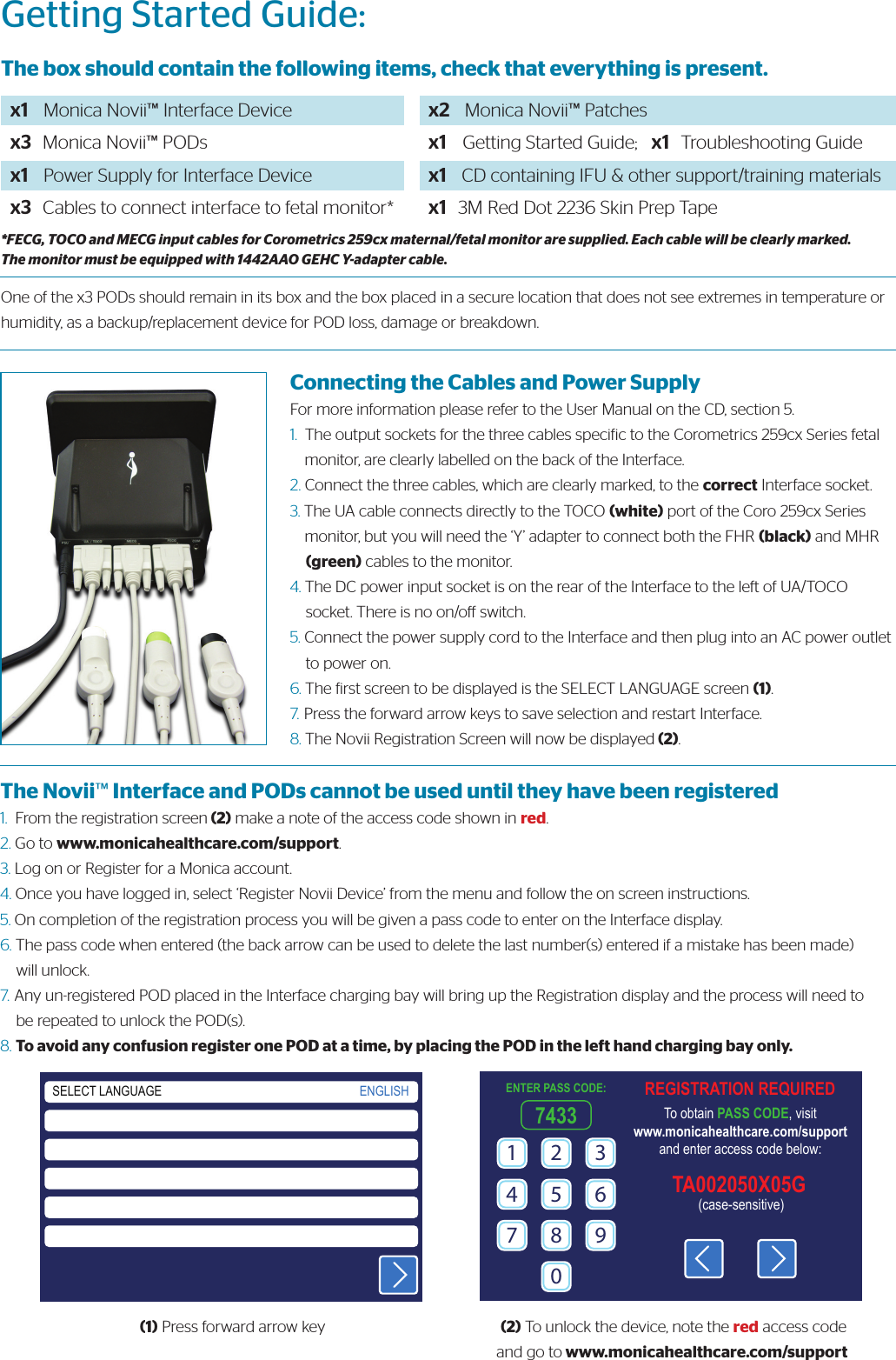 Getting Started Guide:The box should contain the following items, check that everything is present.x1    Monica Novii™ Interface Devicex3   Monica Novii™ PODsx1    Power Supply for Interface Devicex3   Cables to connect interface to fetal monitor*x2    Monica Novii™ Patchesx1    Getting Started Guide;   x1   Troubleshooting Guide x1    CD containing IFU &amp; other support/training materialsx1   3M Red Dot 2236 Skin Prep Tape*FECG, TOCO and MECG input cables for Corometrics 259cx maternal/fetal monitor are supplied. Each cable will be clearly marked. The monitor must be equipped with 1442AAO GEHC Y-adapter cable.One of the x3 PODs should remain in its box and the box placed in a secure location that does not see extremes in temperature or humidity, as a backup/replacement device for POD loss, damage or breakdown.Connecting the Cables and Power SupplyFor more information please refer to the User Manual on the CD, section 5.1.  The output sockets for the three cables speciic to the Corometrics 259cx Series fetal      monitor, are clearly labelled on the back of the Interface.2. Connect the three cables, which are clearly marked, to the correct Interface socket.3. The UA cable connects directly to the TOCO (white) port of the Coro 259cx Series     monitor, but you will need the ‘Y’ adapter to connect both the FHR (black) and MHR     (green) cables to the monitor.4. The DC power input socket is on the rear of the Interface to the left of UA/TOCO     socket. There is no on/o switch.5. Connect the power supply cord to the Interface and then plug into an AC power outlet     to power on.6. The irst screen to be displayed is the SELECT LANGUAGE screen (1).7.  Press the forward arrow keys to save selection and restart Interface.8. The Novii Registration Screen will now be displayed (2). The Novii™ Interface and PODs cannot be used until they have been registered1.  From the registration screen (2) make a note of the access code shown in red.2. Go to www.monicahealthcare.com/support.3. Log on or Register for a Monica account.4. Once you have logged in, select ‘Register Novii Device’ from the menu and follow the on screen instructions.5. On completion of the registration process you will be given a pass code to enter on the Interface display.6. The pass code when entered (the back arrow can be used to delete the last number(s) entered if a mistake has been made)     will unlock.7.  Any un-registered POD placed in the Interface charging bay will bring up the Registration display and the process will need to     be repeated to unlock the POD(s).8. To avoid any confusion register one POD at a time, by placing the POD in the left hand charging bay only. (1) Press forward arrow key  (2) To unlock the device, note the red access codeand go to www.monicahealthcare.com/support SELECT LANGUAGE ENGLISH REGISTRATION REQUIREDTo obtain PASS CODE, visitwww.monicahealthcare.com/supportand enter access code below:(case-sensitive)TA002050X05GENTER PASS CODE:74331 2 34 5 67 8 90