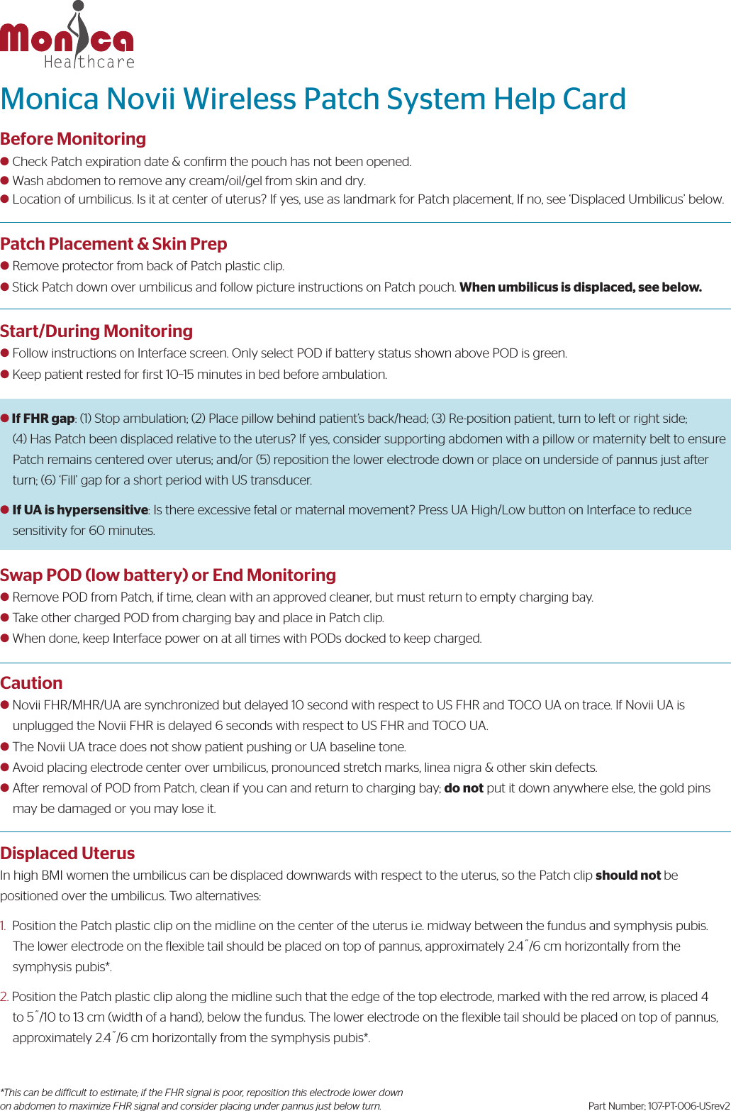 Patch Placement &amp; Skin Prepl Remove protector from back of Patch plastic clip.l Stick Patch down over umbilicus and follow picture instructions on Patch pouch. When umbilicus is displaced, see below.Start/During Monitoringl Follow instructions on Interface screen. Only select POD if battery status shown above POD is green.l Keep patient rested for irst 1015 minutes in bed before ambulation.l If FHR gap: (1) Stop ambulation; (2) Place pillow behind patient’s back/head; (3) Re-position patient, turn to left or right side; (4) Has Patch been displaced relative to the uterus? If yes, consider supporting abdomen with a pillow or maternity belt to ensurePatch remains centered over uterus; and/or (5) reposition the lower electrode down or place on underside of pannus just afterturn; (6) ‘Fill’ gap for a short period with US transducer.l If UA is hypersensitive: Is there excessive fetal or maternal movement? Press UA High/Low button on Interface to reduce      sensitivity for 60 minutes.Swap POD (low battery) or End Monitoringl Remove POD from Patch, if time, clean with an approved cleaner, but must return to empty charging bay.l Take other charged POD from charging bay and place in Patch clip.l When done, keep Interface power on at all times with PODs docked to keep charged.Cautionl Novii FHR/MHR/UA are synchronized but delayed 10 second with respect to US FHR and TOCO UA on trace. If Novii UA is     unplugged the Novii FHR is delayed 6 seconds with respect to US FHR and TOCO UA.l The Novii UA trace does not show patient pushing or UA baseline tone.l Avoid placing electrode center over umbilicus, pronounced stretch marks, linea nigra &amp; other skin defects.l After removal of POD from Patch, clean if you can and return to charging bay; do not put it down anywhere else, the gold pins     may be damaged or you may lose it.Displaced UterusIn high BMI women the umbilicus can be displaced downwards with respect to the uterus, so the Patch clip should not be positioned over the umbilicus. Two alternatives:1. Position the Patch plastic clip on the midline on the center of the uterus i.e. midway between the fundus and symphysis pubis.The lower electrode on the lexible tail should be placed on top of pannus, approximately 2.4/6 cm horizontally from thesymphysis pubis*.2. Position the Patch plastic clip along the midline such that the edge of the top electrode, marked with the red arrow, is placed 4to 5/10 to 13 cm (width of a hand), below the fundus. The lower electrode on the flexible tail should be placed on top of pannus,approximately 2.4/6 cm horizontally from the symphysis pubis*.Monica Novii Wireless Patch System Help CardBefore Monitoringl Check Patch expiration date &amp; conirm the pouch has not been opened.l Wash abdomen to remove any cream/oil/gel from skin and dry.l Location of umbilicus. Is it at center of uterus? If yes, use as landmark for Patch placement, If no, see ‘Displaced Umbilicus’ below.*This can be difficult to estimate; if the FHR signal is poor, reposition this electrode lower down on abdomen to maximize FHR signal and consider placing under pannus just below turn. Part Number; 107-PT-006-USrev2