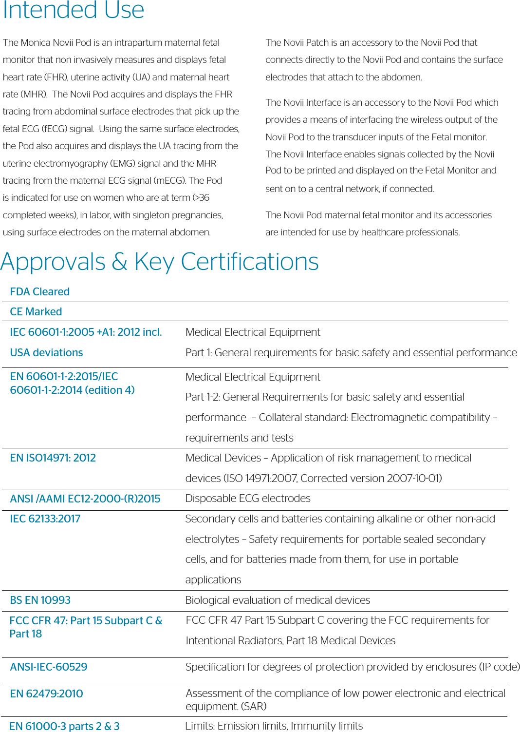 Approvals &amp; Key CertiicationsFDA ClearedCE MarkedIEC 60601-1:2005 +A1: 2012 incl. USA deviationsEN 60601-1-2:2015/IEC 60601-1-2:2014 (edition 4)EN ISO14971: 2012ANSI /AAMI EC12-2000-(R)2015IEC 62133:2017BS EN 10993FCC CFR 47: Part 15 Subpart C &amp; Part 18ANSI-IEC-60529Medical Electrical EquipmentPart 1: General requirements for basic safety and essential performanceMedical Electrical EquipmentPart 12: General Requirements for basic safety and essential performance  – Collateral standard: Electromagnetic compatibility – requirements and testsMedical Devices – Application of risk management to medical devices (ISO 14971:2007, Corrected version 20071001)Disposable ECG electrodesSecondary cells and batteries containing alkaline or other non-acid electrolytes – Safety requirements for portable sealed secondary cells, and for batteries made from them, for use in portable applicationsBiological evaluation of medical devicesFCC CFR 47 Part 15 Subpart C covering the FCC requirements for Intentional Radiators, Part 18 Medical DevicesSpeciication for degrees of protection provided by enclosures (IP code)Intended UseThe Monica Novii Pod is an intrapartum maternal fetal monitor that non invasively measures and displays fetal heart rate (FHR), uterine activity (UA) and maternal heart rate (MHR).  The Novii Pod acquires and displays the FHR tracing from abdominal surface electrodes that pick up the fetal ECG (fECG) signal.  Using the same surface electrodes, the Pod also acquires and displays the UA tracing from the uterine electromyography (EMG) signal and the MHR tracing from the maternal ECG signal (mECG). The Pod is indicated for use on women who are at term (&gt;36 completed weeks), in labor, with singleton pregnancies, using surface electrodes on the maternal abdomen.The Novii Patch is an accessory to the Novii Pod that connects directly to the Novii Pod and contains the surface electrodes that attach to the abdomen.The Novii Interface is an accessory to the Novii Pod which provides a means of interfacing the wireless output of the Novii Pod to the transducer inputs of the Fetal monitor. The Novii Interface enables signals collected by the Novii Pod to be printed and displayed on the Fetal Monitor and sent on to a central network, if connected. The Novii Pod maternal fetal monitor and its accessories are intended for use by healthcare professionals.EN 62479:2010 Assessment of the compliance of low power electronic and electrical equipment. (SAR)EN 61000-3 parts 2 &amp; 3              Limits: Emission limits, Immunity limits 