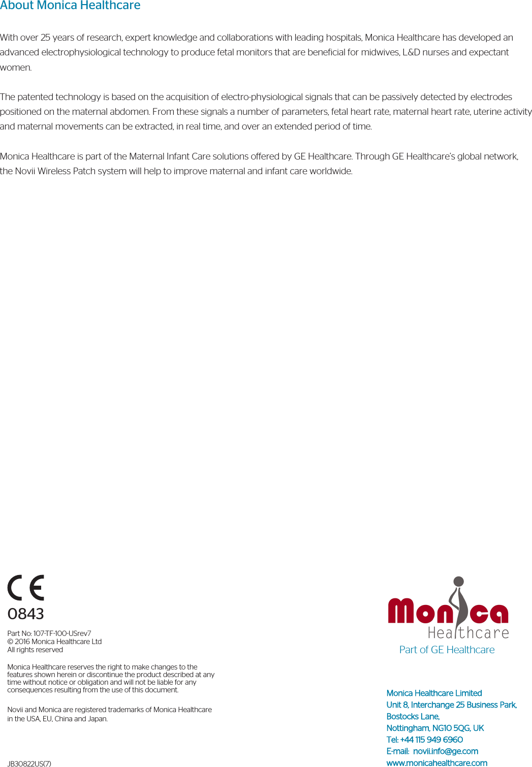 Monica Healthcare Limited Unit 8, Interchange 25 Business Park, Bostocks Lane, Nottingham, NG10 5QG, UKTel: +44 115 949 6960E-mail:  novii.info@ge.comwww.monicahealthcare.comAbout Monica HealthcareWith over 25 years of research, expert knowledge and collaborations with leading hospitals, Monica Healthcare has developed an advanced electrophysiological technology to produce fetal monitors that are beneficial for midwives, L&amp;D nurses and expectant women. The patented technology is based on the acquisition of electro-physiological signals that can be passively detected by electrodes positioned on the maternal abdomen. From these signals a number of parameters, fetal heart rate, maternal heart rate, uterine activity and maternal movements can be extracted, in real time, and over an extended period of time.Monica Healthcare is part of the Maternal Infant Care solutions offered by GE Healthcare. Through GE Healthcare’s global network, the Novii Wireless Patch system will help to improve maternal and infant care worldwide.0843Part No: 107TF100USrev7© 2016 Monica Healthcare Ltd All rights reservedMonica Healthcare reserves the right to make changes to the features shown herein or discontinue the product described at any time without notice or obligation and will not be liable for any consequences resulting from the use of this document.Novii and Monica are registered trademarks of Monica Healthcare in the USA, EU, China and Japan.JB30822US(7)Part of GE Healthcare