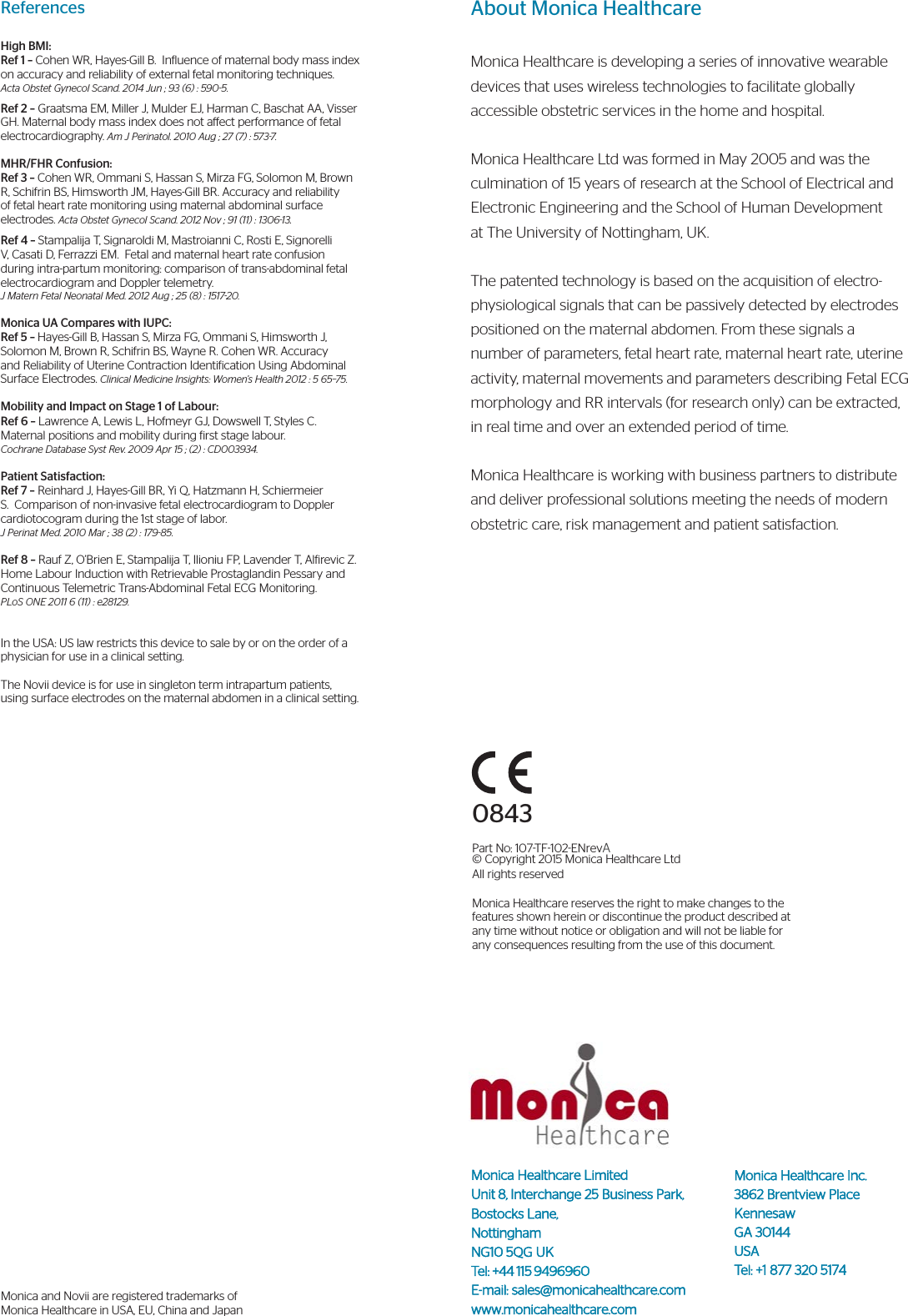 About Monica HealthcareMonica Healthcare is developing a series of innovative wearable devices that uses wireless technologies to facilitate globally accessible obstetric services in the home and hospital.Monica Healthcare Ltd was formed in May 2005 and was the culmination of 15 years of research at the School of Electrical and Electronic Engineering and the School of Human Development at The University of Nottingham, UK. The patented technology is based on the acquisition of electro-physiological signals that can be passively detected by electrodes positioned on the maternal abdomen. From these signals a number of parameters, fetal heart rate, maternal heart rate, uterine activity, maternal movements and parameters describing Fetal ECG morphology and RR intervals (for research only) can be extracted, in real time and over an extended period of time.Monica Healthcare is working with business partners to distribute and deliver professional solutions meeting the needs of modern obstetric care, risk management and patient satisfaction.0843Part No: 107TF102ENrevA© Copyright 2015 Monica Healthcare Ltd All rights reservedMonica Healthcare reserves the right to make changes to the features shown herein or discontinue the product described at any time without notice or obligation and will not be liable for any consequences resulting from the use of this document.Monica Healthcare Limited Unit 8, Interchange 25 Business Park, Bostocks Lane,  NottinghamNG10 5QG UKTel: +44 115 9496960E-mail: sales@monicahealthcare.comwww.monicahealthcare.comReferencesHigh BMI:Ref 1 – Cohen WR, Hayes-Gill B.  Inluence of maternal body mass index on accuracy and reliability of external fetal monitoring techniques. Acta Obstet Gynecol Scand. 2014 Jun ; 93 (6) : 590-5.Ref 2 – Graatsma EM, Miller J, Mulder EJ, Harman C, Baschat AA, Visser GH. Maternal body mass index does not aect performance of fetal electrocardiography. Am J Perinatol. 2010 Aug ; 27 (7) : 573-7.MHR/FHR Confusion:Ref 3 – Cohen WR, Ommani S, Hassan S, Mirza FG, Solomon M, Brown R, Schifrin BS, Himsworth JM, Hayes-Gill BR. Accuracy and reliability of fetal heart rate monitoring using maternal abdominal surface electrodes. Acta Obstet Gynecol Scand. 2012 Nov ; 91 (11) : 1306-13.Ref 4 – Stampalija T, Signaroldi M, Mastroianni C, Rosti E, Signorelli V, Casati D, Ferrazzi EM.  Fetal and maternal heart rate confusion during intra-partum monitoring: comparison of trans-abdominal fetal electrocardiogram and Doppler telemetry. J Matern Fetal Neonatal Med. 2012 Aug ; 25 (8) : 1517-20.Monica UA Compares with IUPC:Ref 5 – Hayes-Gill B, Hassan S, Mirza FG, Ommani S, Himsworth J, Solomon M, Brown R, Schifrin BS, Wayne R. Cohen WR. Accuracy and Reliability of Uterine Contraction Identiication Using Abdominal Surface Electrodes. Clinical Medicine Insights: Women’s Health 2012 : 5 65–75.Mobility and Impact on Stage 1 of Labour:Ref 6 – Lawrence A, Lewis L, Hofmeyr GJ, Dowswell T, Styles C. Maternal positions and mobility during irst stage labour.  Cochrane Database Syst Rev. 2009 Apr 15 ; (2) : CD003934.Patient Satisfaction:Ref 7 – Reinhard J, Hayes-Gill BR, Yi Q, Hatzmann H, Schiermeier S. Comparison of non-invasive fetal electrocardiogram to Doppler cardiotocogram during the 1st stage of labor. J Perinat Med. 2010 Mar ; 38 (2) : 179-85.Ref 8 – Rauf Z, O’Brien E, Stampalija T, Ilioniu FP, Lavender T, Alirevic Z.  Home Labour Induction with Retrievable Prostaglandin Pessary and Continuous Telemetric Trans-Abdominal Fetal ECG Monitoring. PLoS ONE 2011 6 (11) : e28129.In the USA: US law restricts this device to sale by or on the order of a physician for use in a clinical setting.The Novii device is for use in singleton term intrapartum patients, using surface electrodes on the maternal abdomen in a clinical setting. Monica and Novii are registered trademarks of Monica Healthcare in USA, EU, China and JapanMonica Healthcare Inc. 3862 Brentview Place KennesawGA 30144 USATel: +1 877 320 5174 