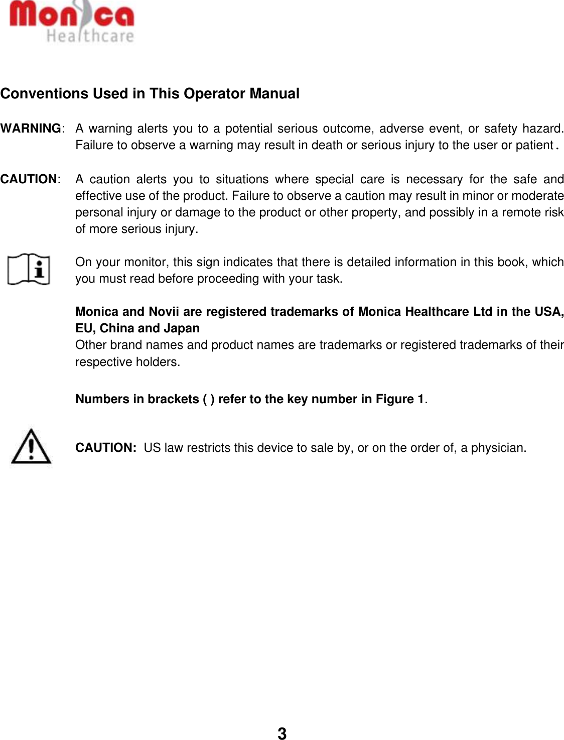   3    Conventions Used in This Operator Manual  WARNING:  A warning alerts you to a potential serious outcome, adverse event, or safety hazard. Failure to observe a warning may result in death or serious injury to the user or patient.  CAUTION:  A  caution  alerts  you  to  situations  where  special  care  is  necessary  for  the  safe  and effective use of the product. Failure to observe a caution may result in minor or moderate personal injury or damage to the product or other property, and possibly in a remote risk of more serious injury.  On your monitor, this sign indicates that there is detailed information in this book, which you must read before proceeding with your task.  Monica and Novii are registered trademarks of Monica Healthcare Ltd in the USA, EU, China and Japan Other brand names and product names are trademarks or registered trademarks of their respective holders.  Numbers in brackets ( ) refer to the key number in Figure 1.   CAUTION:  US law restricts this device to sale by, or on the order of, a physician.     
