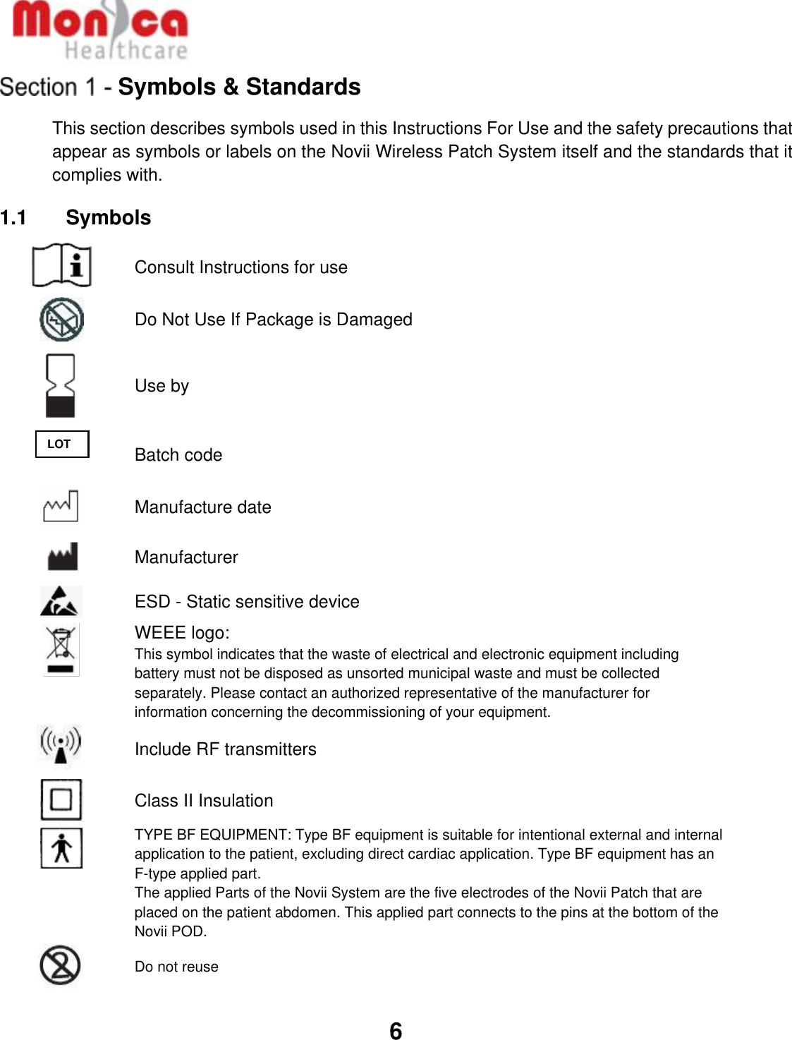   6  Symbols &amp; Standards This section describes symbols used in this Instructions For Use and the safety precautions that appear as symbols or labels on the Novii Wireless Patch System itself and the standards that it complies with.  1.1    Symbols  Consult Instructions for use  Do Not Use If Package is Damaged  Use by  Batch code  Manufacture date  Manufacturer  ESD - Static sensitive device  WEEE logo: This symbol indicates that the waste of electrical and electronic equipment including battery must not be disposed as unsorted municipal waste and must be collected separately. Please contact an authorized representative of the manufacturer for information concerning the decommissioning of your equipment.  Include RF transmitters  Class II Insulation  TYPE BF EQUIPMENT: Type BF equipment is suitable for intentional external and internal application to the patient, excluding direct cardiac application. Type BF equipment has an F-type applied part. The applied Parts of the Novii System are the five electrodes of the Novii Patch that are placed on the patient abdomen. This applied part connects to the pins at the bottom of the Novii POD.  Do not reuse LOT 
