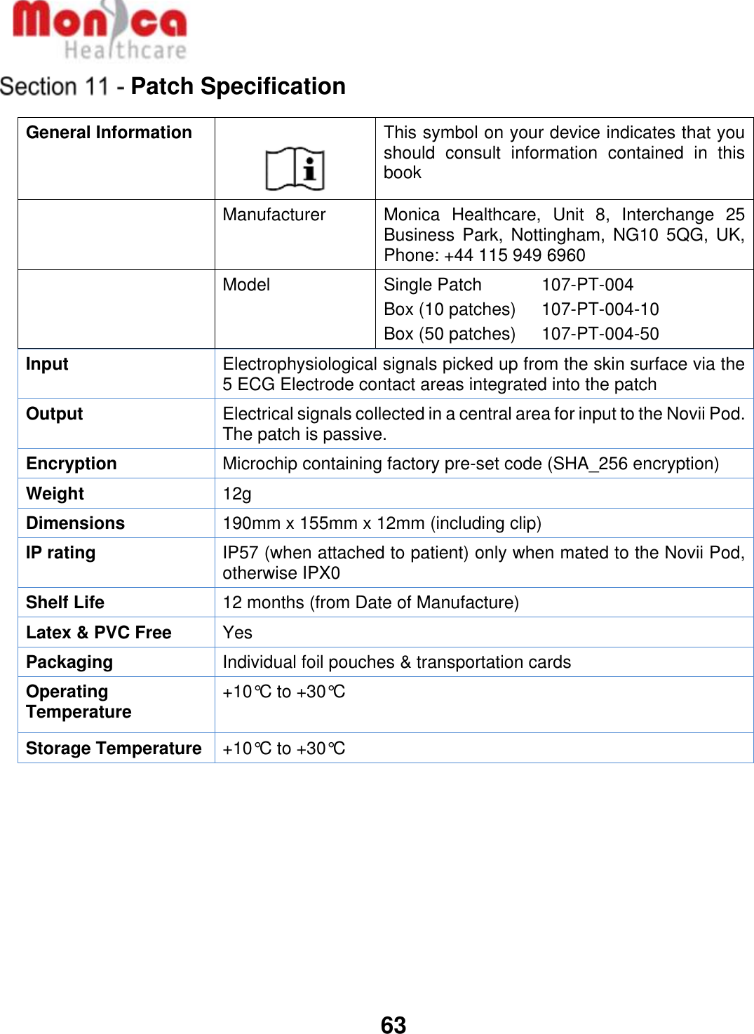   63  Patch Specification General Information   This symbol on your device indicates that you should  consult  information  contained  in  this book  Manufacturer Monica  Healthcare,  Unit  8,  Interchange  25 Business  Park, Nottingham,  NG10  5QG, UK, Phone: +44 115 949 6960  Model Single Patch    107-PT-004 Box (10 patches)    107-PT-004-10 Box (50 patches)    107-PT-004-50 Input Electrophysiological signals picked up from the skin surface via the 5 ECG Electrode contact areas integrated into the patch Output Electrical signals collected in a central area for input to the Novii Pod. The patch is passive. Encryption Microchip containing factory pre-set code (SHA_256 encryption) Weight 12g Dimensions 190mm x 155mm x 12mm (including clip) IP rating IP57 (when attached to patient) only when mated to the Novii Pod, otherwise IPX0 Shelf Life 12 months (from Date of Manufacture) Latex &amp; PVC Free Yes Packaging Individual foil pouches &amp; transportation cards Operating Temperature +10°C to +30°C  Storage Temperature +10°C to +30°C      