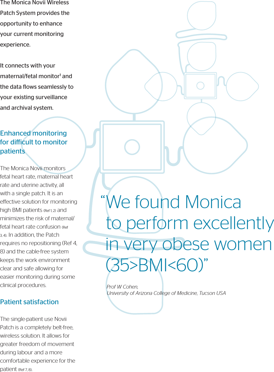 The Monica Novii Wireless Patch System provides the opportunity to enhance your current monitoring experience.It connects with your maternal/fetal monitor1 and the data lows seamlessly to your existing surveillance and archival system.Enhanced monitoring for diicult to monitor patientsThe Monica Novii monitors fetal heart rate, maternal heart rate and uterine activity, all with a single patch. It is an eective solution for monitoring high BMI patients (Ref 1, 2) and minimizes the risk of maternal/fetal heart rate confusion (Ref 3, 4). In addition, the Patch requires no repositioning (Ref 4, 8) and the cable-free systemkeeps the work environmentclear and safe allowing foreasier monitoring during someclinical procedures.Patient satisfactionThe single-patient use Novii Patch is a completely belt-free, wireless solution. It allows for greater freedom of movement during labour and a more comfortable experience for the patient (Ref 7, 8).“We found Monica  to perform excellently  in very obese women   (35&gt;BMI&lt;60)”      Prof W Cohen,      University of Arizona College of Medicine, Tucson USA