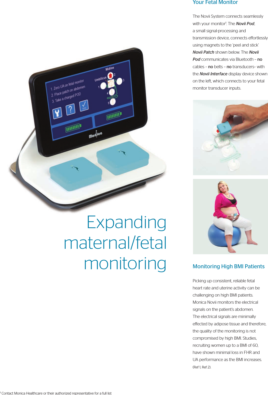 Your Fetal MonitorThe Novii System connects seamlessly with your monitor1. The Novii Pod, a small signal-processing and transmission device, connects eortlessly using magnets to the ‘peel and stick’ Novii Patch shown below. The Novii Pod communicates via Bluetooth – no cables – no belts – no transducers– with the Novii Interface display device shown on the left, which connects to your fetal monitor transducer inputs.Monitoring High BMI PatientsPicking up consistent, reliable fetal heart rate and uterine activity can be challenging on high BMI patients. Monica Novii monitors the electrical signals on the patient’s abdomen. The electrical signals are minimally eected by adipose tissue and therefore, the quality of the monitoring is not compromised by high BMI. Studies, recruiting women up to a BMI of 60, have shown minimal loss in FHR and UA performance as the BMI increases. (Ref 1, Ref 2).Expanding maternal/fetalmonitoring1 Contact Monica Healthcare or their authorized representative for a full list