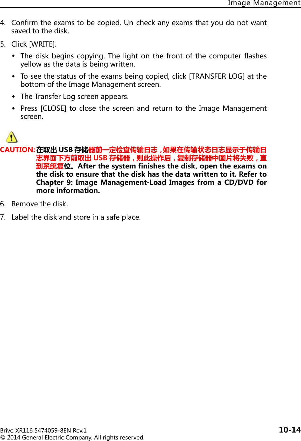 BrivoXR1165474059-8ENRev.1 10-14©2014GeneralElectricCompany.Allrightsreserved.ImageManagement4. Confirmtheexamstobecopied.Un-checkanyexamsthatyoudonotwantsavedtothedisk.5. Click[WRITE].Thediskbeginscopying.Thelight on the front ofthe computer flashesyellowasthedataisbeingwritten.Toseethestatusoftheexamsbeingcopied,click[TRANSFERLOG]atthebottomoftheImageManagementscreen.TheTransferLogscreenappears.Press[CLOSE]toclosethe screenand returntothe ImageManagementscreen.CAUTION: 在取出 USB 存储器前一定检查传输日志，如果在传输状态日志显示于传输日志界面下方前取出 USB 存储器，则此操作后，复制存储器中图片将失败，直到系统复位。Afterthesystemfinishesthedisk,opentheexamsonthedisktoensurethatthediskhasthedatawrittentoit.RefertoChapter9:ImageManagement-LoadImagesfromaCD/DVDformoreinformation.6. Removethedisk.7. Labelthediskandstoreinasafeplace.