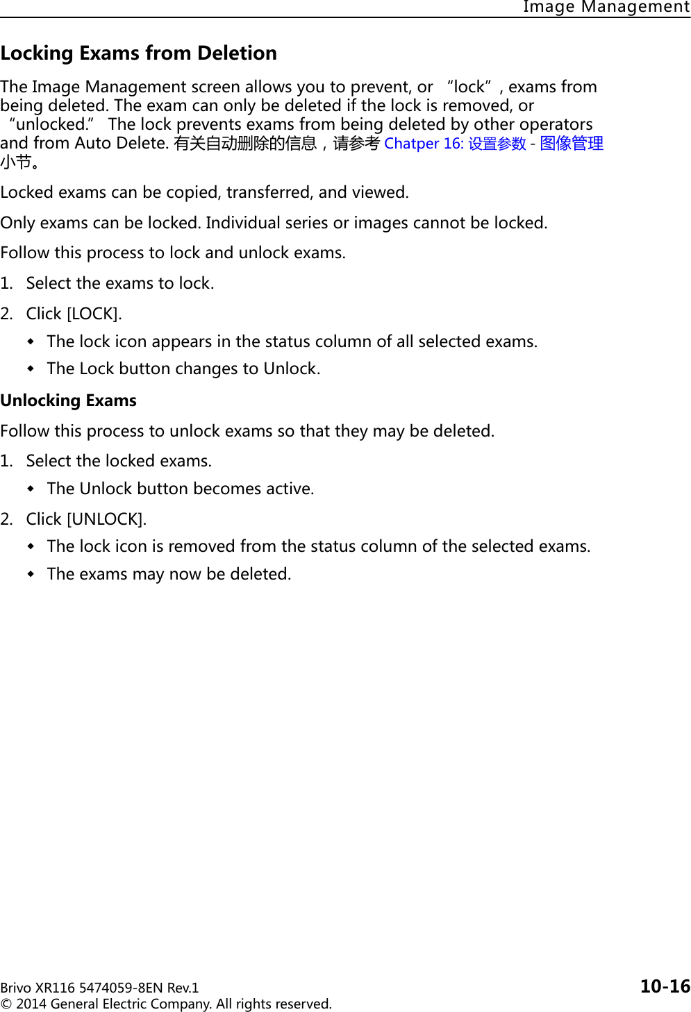 BrivoXR1165474059-8ENRev.1 10-16©2014GeneralElectricCompany.Allrightsreserved.ImageManagementLockingExamsfromDeletionTheImageManagementscreenallowsyoutoprevent,or“lock”,examsfrombeingdeleted.Theexamcanonlybedeletedifthelockisremoved,or“unlocked.”ThelockpreventsexamsfrombeingdeletedbyotheroperatorsandfromAutoDelete.有关自动删除的信息，请参考 Chatper16:设置参数 -图像管理小节。Lockedexamscanbecopied,transferred,andviewed.Onlyexamscanbelocked.Individualseriesorimagescannotbelocked.Followthisprocesstolockandunlockexams.1. Selecttheexamstolock.2. Click[LOCK].Thelockiconappearsinthestatuscolumnofallselectedexams.TheLockbuttonchangestoUnlock.UnlockingExamsFollowthisprocesstounlockexamssothattheymaybedeleted.1. Selectthelockedexams.TheUnlockbuttonbecomesactive.2. Click[UNLOCK].Thelockiconisremovedfromthestatuscolumnoftheselectedexams.Theexamsmaynowbedeleted.