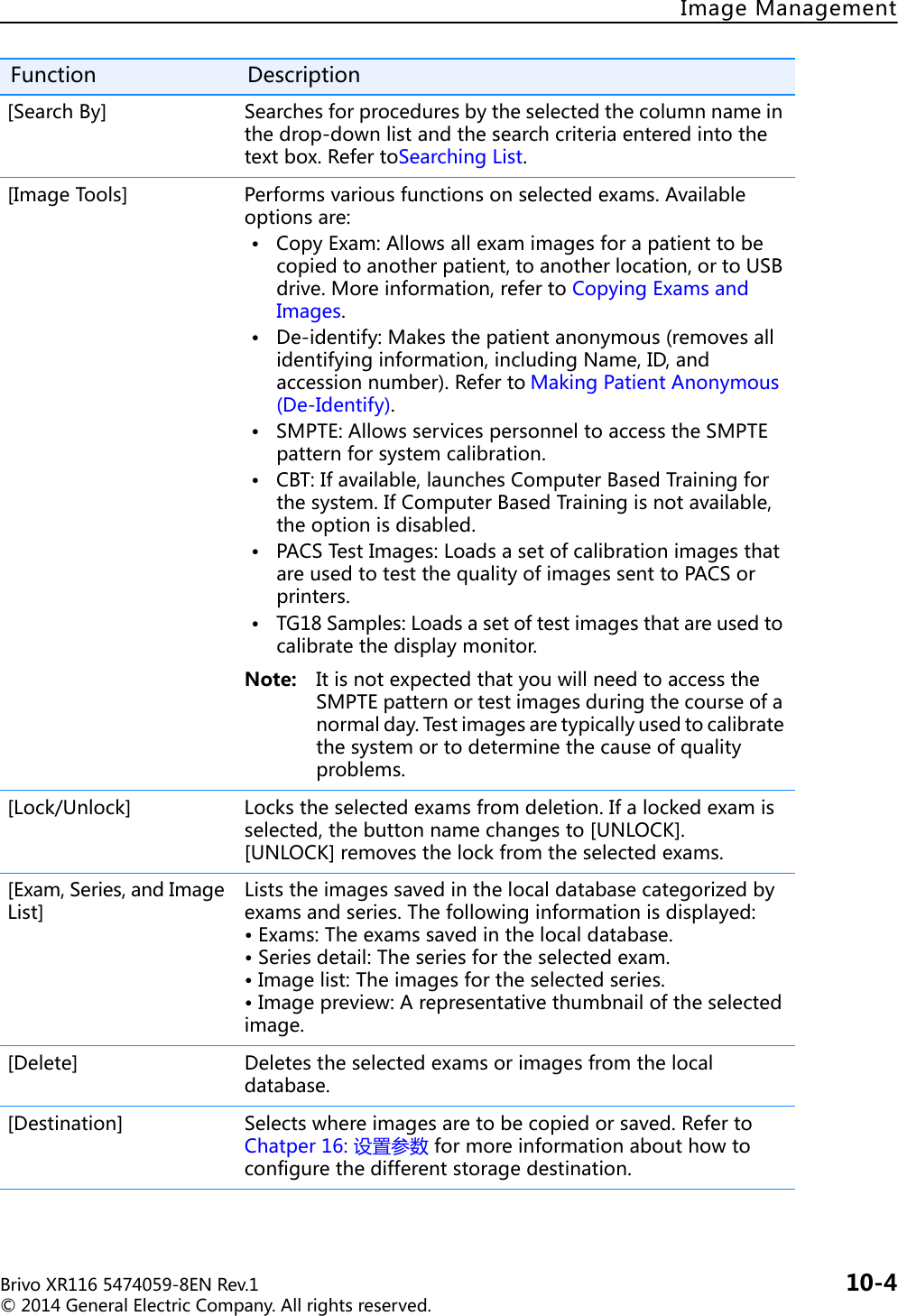 BrivoXR1165474059-8ENRev.1 10-4©2014GeneralElectricCompany.Allrightsreserved.ImageManagement[SearchBy] Searchesforproceduresbytheselectedthecolumnnameinthedrop-downlistandthesearchcriteriaenteredintothetextbox.RefertoSearchingList.[ImageTools] Performsvariousfunctionsonselectedexams.Availableoptionsare:• CopyExam:Allowsallexamimagesforapatienttobecopiedtoanotherpatient,toanotherlocation,ortoUSBdrive.Moreinformation,refertoCopyingExamsandImages.• De-identify:Makesthepatientanonymous(removesallidentifyinginformation,includingName,ID,andaccessionnumber).Referto MakingPatientAnonymous(De-Identify).• SMPTE:AllowsservicespersonneltoaccesstheSMPTEpatternforsystemcalibration.• CBT:Ifavailable,launchesComputerBasedTrainingforthesystem.IfComputerBasedTrainingisnotavailable,theoptionisdisabled.• PACSTestImages:LoadsasetofcalibrationimagesthatareusedtotestthequalityofimagessenttoPACSorprinters.• TG18Samples:Loadsasetoftestimagesthatareusedtocalibratethedisplaymonitor.Note: ItisnotexpectedthatyouwillneedtoaccesstheSMPTEpatternortestimagesduringthecourseofanormalday.Testimagesaretypicallyusedtocalibratethesystemortodeterminethecauseofqualityproblems.[Lock/Unlock] Lockstheselectedexamsfromdeletion.Ifalockedexamisselected,thebuttonnamechangesto[UNLOCK].[UNLOCK]removesthelockfromtheselectedexams.[Exam,Series,andImageList]Liststheimagessavedinthelocaldatabasecategorizedbyexamsandseries.Thefollowinginformationisdisplayed:•Exams:Theexamssavedinthelocaldatabase.•Seriesdetail:Theseriesfortheselectedexam.•Imagelist:Theimagesfortheselectedseries.•Imagepreview:Arepresentativethumbnailoftheselectedimage.[Delete] Deletestheselectedexamsorimagesfromthelocaldatabase.[Destination] Selectswhereimagesaretobecopiedorsaved.RefertoChatper16:设置参数formoreinformationabouthowtoconfigurethedifferentstoragedestination.Function Description