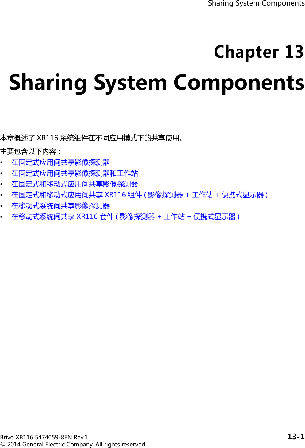 SharingSystemComponentsBrivoXR1165474059-8ENRev.1 13-1©2014GeneralElectricCompany.Allrightsreserved.Chapter13SharingSystemComponents本章概述了 XR116 系统组件在不同应用模式下的共享使用。主要包含以下内容：• 在固定式应用间共享影像探测器• 在固定式应用间共享影像探测器和工作站• 在固定式和移动式应用间共享影像探测器• 在固定式和移动式应用间共享 XR116 组件( 影像探测器 + 工作站 + 便携式显示器 )• 在移动式系统间共享影像探测器• 在移动式系统间共享 XR116 套件( 影像探测器 + 工作站 + 便携式显示器 )