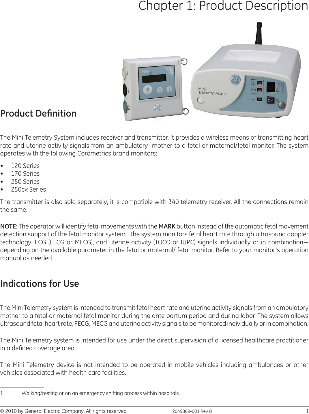 © 2010 by General Electric Company. All rights reserved.  2049809-001 Rev B                                                                           1Chapter 1: Product Description Product DenitionThe Mini Telemetry System includes receiver and transmitter. It provides a wireless means of transmitting heart rate and uterine activity signals from an ambulatory1 mother to a fetal or maternal/fetal monitor. The system operates with the following Corometrics brand monitors:•  120 Series•  170 Series•  250 Series•  250cx SeriesThe transmitter is also sold separately, it is compatible with 340 telemetry receiver. All the connections remain the same. NOTE: The operator will identify fetal movements with the MARK button instead of the automatic fetal movement detection support of the fetal monitor system.  The system monitors fetal heart rate through ultrasound doppler technology, ECG (FECG or MECG), and uterine activity (TOCO or  IUPC) signals individually or in combination— depending on the available parameter in the fetal or maternal/ fetal monitor. Refer to your monitor’s operation manual as needed.Indications for UseThe Mini Telemetry system is intended to transmit fetal heart rate and uterine activity signals from an ambulatory mother to a fetal or maternal fetal monitor during the ante partum period and during labor. The system allows ultrasound fetal heart rate, FECG, MECG and uterine activity signals to be monitored individually or in combination.The Mini Telemetry system is intended for use under the direct supervision of a licensed healthcare practitioner in a dened coverage area.The Mini Telemetry device is not intended to be operated in mobile vehicles including ambulances or other vehicles associated with health care facilities. 1 Walking/resting or on an emergency shifting process within hospitals.