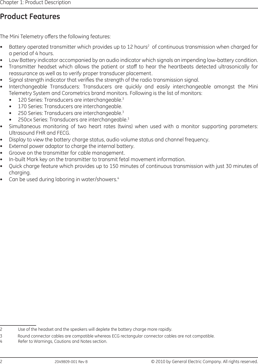 2                                                  2049809-001 Rev B   © 2010 by General Electric Company. All rights reserved.Chapter 1: Product DescriptionProduct FeaturesThe Mini Telemetry oers the following features:•  Battery operated transmitter which provides up to 12 hours2  of continuous transmission when charged for a period of 4 hours.•  Low Battery indicator accompanied by an audio indicator which signals an impending low-battery condition.•  Transmitter  headset  which  allows  the  patient  or  sta  to  hear  the  heartbeats  detected  ultrasonically  for reassurance as well as to verify proper transducer placement.•  Signal strength indicator that veries the strength of the radio transmission signal.•  Interchangeable  Transducers:  Transducers  are  quickly  and  easily  interchangeable  amongst  the  Mini Telemetry System and Corometrics brand monitors. Following is the list of monitors:•  120 Series: Transducers are interchangeable.3•  170 Series: Transducers are interchangeable.•  250 Series: Transducers are interchangeable.3•  250cx Series: Transducers are interchangeable.3•  Simultaneous  monitoring  of  two  heart  rates  (twins)  when  used  with  a  monitor  supporting  parameters: Ultrasound FHR and FECG.•  Display to view the battery charge status, audio volume status and channel frequency.•  External power adaptor to charge the internal battery.•  Groove on the transmitter for cable management.•  In-built Mark key on the transmitter to transmit fetal movement information.•  Quick charge feature which provides up to 150 minutes of continuous transmission with just 30 minutes of charging.•  Can be used during laboring in water/showers.42  Use of the headset and the speakers will deplete the battery charge more rapidly.3            Round connector cables are compatible whereas ECG rectangular connector cables are not compatible.4  Refer to Warnings, Cautions and Notes section.