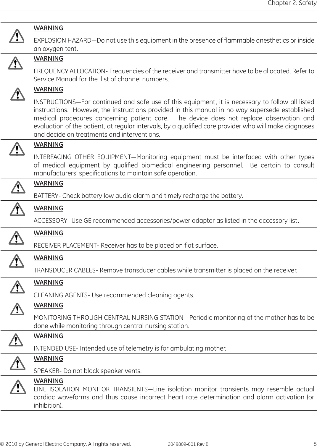 © 2010 by General Electric Company. All rights reserved.  2049809-001 Rev B                                                                                  5Chapter 2: SafetyWARNINGEXPLOSION HAZARD—Do not use this equipment in the presence of ammable anesthetics or inside an oxygen tent.WARNINGFREQUENCY ALLOCATION- Frequencies of the receiver and transmitter have to be allocated. Refer to Service Manual for the  list of channel numbers.WARNINGINSTRUCTIONS—For continued and safe use of this equipment, it is necessary to follow all listed instructions.  However, the instructions provided in this manual in no way supersede established medical procedures concerning patient care.  The device does not replace observation and evaluation of the patient, at regular intervals, by a qualied care provider who will make diagnoses and decide on treatments and interventions.WARNINGINTERFACING  OTHER  EQUIPMENT—Monitoring  equipment  must  be  interfaced  with  other  types of  medical  equipment  by  qualied  biomedical  engineering  personnel.    Be  certain  to  consult manufacturers’ specications to maintain safe operation.WARNINGBATTERY- Check battery low audio alarm and timely recharge the battery.WARNINGACCESSORY- Use GE recommended accessories/power adaptor as listed in the accessory list.WARNINGRECEIVER PLACEMENT- Receiver has to be placed on at surface.WARNINGTRANSDUCER CABLES- Remove transducer cables while transmitter is placed on the receiver.WARNINGCLEANING AGENTS- Use recommended cleaning agents.WARNINGMONITORING THROUGH CENTRAL NURSING STATION - Periodic monitoring of the mother has to be done while monitoring through central nursing station.WARNINGINTENDED USE- Intended use of telemetry is for ambulating mother.WARNINGSPEAKER- Do not block speaker vents.WARNINGLINE  ISOLATION  MONITOR  TRANSIENTS—Line  isolation  monitor  transients  may  resemble  actual cardiac waveforms and thus cause incorrect heart rate determination and alarm activation (or inhibition).