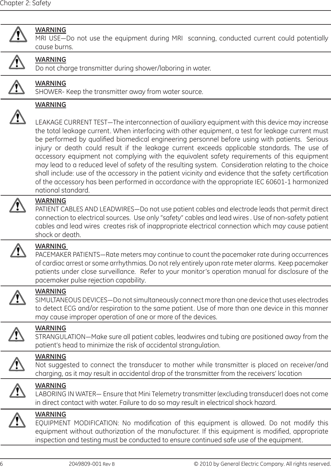 6                                                 2049809-001 Rev B   © 2010 by General Electric Company. All rights reserved.Chapter 2: SafetyWARNINGMRI  USE—Do  not  use  the equipment  during  MRI    scanning,  conducted current could potentially cause burns.WARNINGDo not charge transmitter during shower/laboring in water.WARNINGSHOWER- Keep the transmitter away from water source.WARNINGLEAKAGE CURRENT TEST—The interconnection of auxiliary equipment with this device may increase the total leakage current. When interfacing with other equipment, a test for leakage current must be performed by qualied biomedical engineering personnel before using with patients.  Serious injury or death could result if the leakage current exceeds applicable standards. The use of accessory equipment not complying with the equivalent safety requirements of this equipment may lead to a reduced level of safety of the resulting system.  Consideration relating to the choice shall include: use of the accessory in the patient vicinity and evidence that the safety certication of the accessory has been performed in accordance with the appropriate IEC 60601-1 harmonized national standard.WARNINGPATIENT CABLES AND LEADWIRES—Do not use patient cables and electrode leads that permit direct connection to electrical sources.  Use only “safety” cables and lead wires . Use of non-safety patient cables and lead wires  creates risk of inappropriate electrical connection which may cause patient shock or death.WARNING PACEMAKER PATIENTS—Rate meters may continue to count the pacemaker rate during occurrences of cardiac arrest or some arrhythmias. Do not rely entirely upon rate meter alarms.  Keep pacemaker patients under close surveillance.  Refer to your monitor’s operation manual for disclosure of the pacemaker pulse rejection capability.WARNINGSIMULTANEOUS DEVICES—Do not simultaneously connect more than one device that uses electrodes to detect ECG and/or respiration to the same patient. Use of more than one device in this manner may cause improper operation of one or more of the devices.WARNINGSTRANGULATION—Make sure all patient cables, leadwires and tubing are positioned away from the patient’s head to minimize the risk of accidental strangulation.WARNINGNot suggested to connect the transducer to mother while transmitter is placed on receiver/and charging, as it may result in accidental drop of the transmitter from the receivers’ locationWARNINGLABORING IN WATER— Ensure that Mini Telemetry transmitter (excluding transducer) does not come in direct contact with water. Failure to do so may result in electrical shock hazard. WARNINGEQUIPMENT  MODIFICATION:  No  modication  of  this  equipment  is  allowed.  Do  not  modify  this equipment without authorization of the manufacturer. If  this equipment is modied, appropriate inspection and testing must be conducted to ensure continued safe use of the equipment.