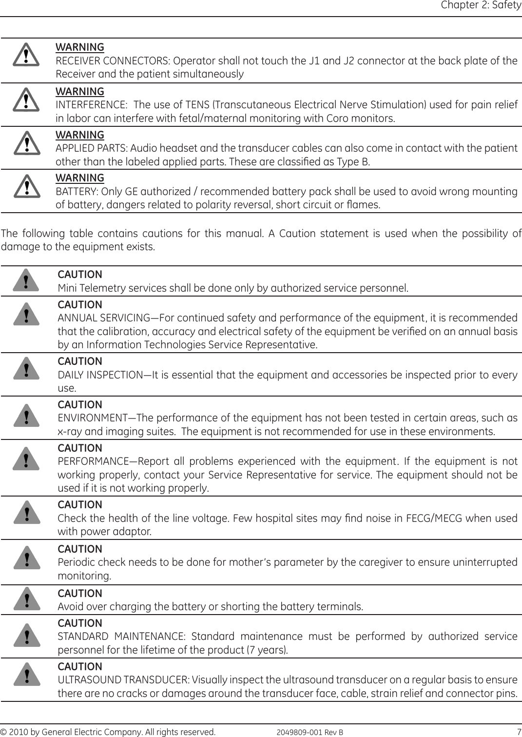 © 2010 by General Electric Company. All rights reserved.  2049809-001 Rev B                                                                                  7Chapter 2: SafetyWARNINGRECEIVER CONNECTORS: Operator shall not touch the J1 and J2 connector at the back plate of the Receiver and the patient simultaneouslyWARNINGINTERFERENCE:  The use of TENS (Transcutaneous Electrical Nerve Stimulation) used for pain relief in labor can interfere with fetal/maternal monitoring with Coro monitors.WARNINGAPPLIED PARTS: Audio headset and the transducer cables can also come in contact with the patient other than the labeled applied parts. These are classied as Type B.WARNINGBATTERY: Only GE authorized / recommended battery pack shall be used to avoid wrong mounting of battery, dangers related to polarity reversal, short circuit or ames.The following table contains cautions for this manual. A Caution statement is used when the possibility of damage to the equipment exists.CAUTIONMini Telemetry services shall be done only by authorized service personnel.CAUTIONANNUAL SERVICING—For continued safety and performance of the equipment, it is recommended that the calibration, accuracy and electrical safety of the equipment be veried on an annual basis by an Information Technologies Service Representative.CAUTIONDAILY INSPECTION—It is essential that the equipment and accessories be inspected prior to every use.CAUTIONENVIRONMENT—The performance of the equipment has not been tested in certain areas, such as x-ray and imaging suites.  The equipment is not recommended for use in these environments.CAUTIONPERFORMANCE—Report  all  problems  experienced  with  the  equipment.  If  the  equipment  is  not working properly, contact your Service Representative for service. The equipment should not be used if it is not working properly.CAUTIONCheck the health of the line voltage. Few hospital sites may nd noise in FECG/MECG when used with power adaptor.CAUTIONPeriodic check needs to be done for mother’s parameter by the caregiver to ensure uninterrupted monitoring.CAUTIONAvoid over charging the battery or shorting the battery terminals.CAUTIONSTANDARD  MAINTENANCE:  Standard  maintenance  must  be  performed  by  authorized  service personnel for the lifetime of the product (7 years).CAUTIONULTRASOUND TRANSDUCER: Visually inspect the ultrasound transducer on a regular basis to ensure there are no cracks or damages around the transducer face, cable, strain relief and connector pins.