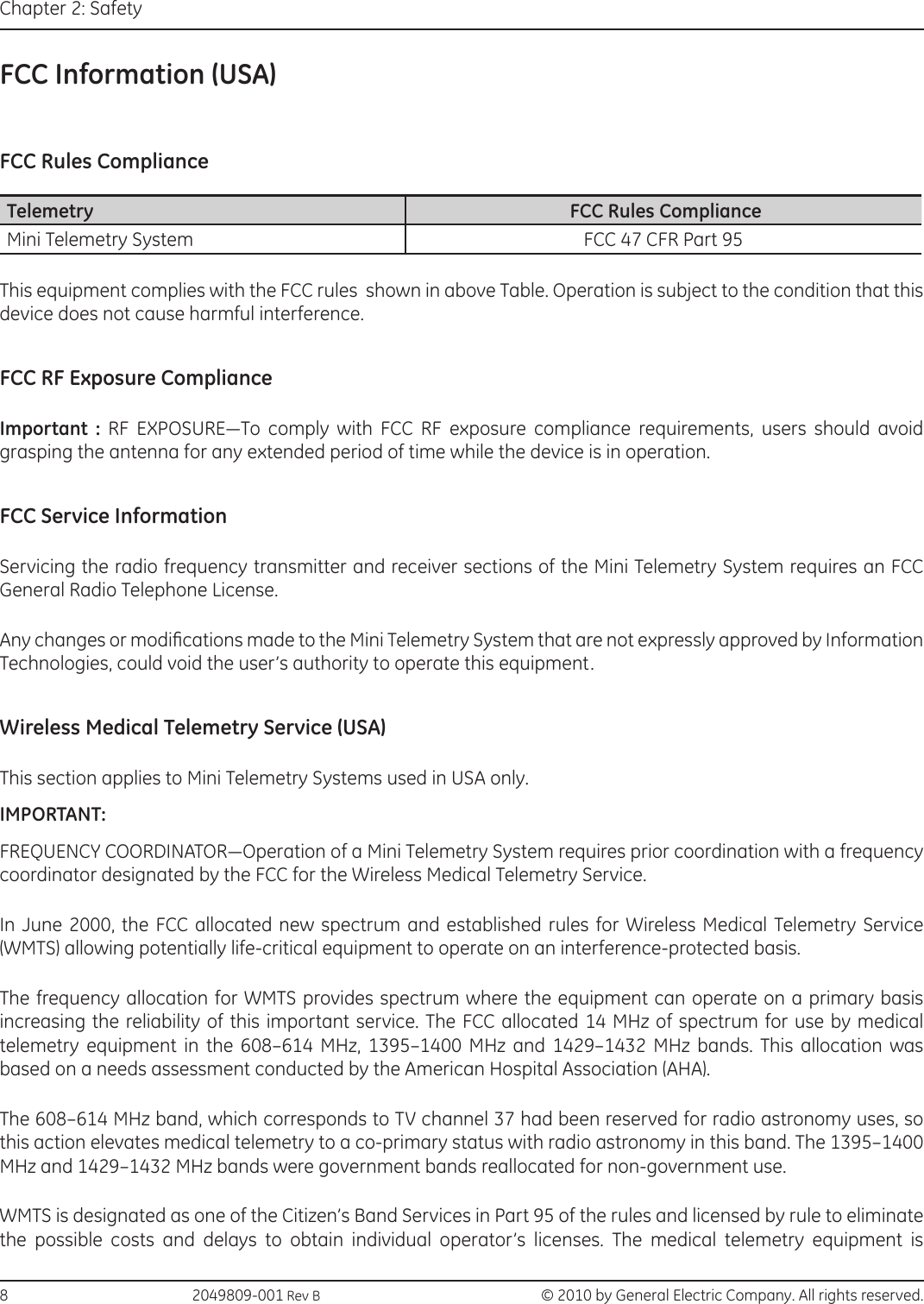 8                                                 2049809-001 Rev B   © 2010 by General Electric Company. All rights reserved.Chapter 2: SafetyFCC Information (USA)FCC Rules ComplianceTelemetry  FCC Rules ComplianceMini Telemetry System FCC 47 CFR Part 95This equipment complies with the FCC rules  shown in above Table. Operation is subject to the condition that this device does not cause harmful interference.FCC RF Exposure ComplianceImportant :  RF  EXPOSURE—To  comply  with  FCC  RF  exposure  compliance  requirements,  users  should  avoid grasping the antenna for any extended period of time while the device is in operation.FCC Service InformationServicing the radio frequency transmitter and receiver sections of the Mini Telemetry System requires an FCC General Radio Telephone License. Any changes or modications made to the Mini Telemetry System that are not expressly approved by Information Technologies, could void the user’s authority to operate this equipment. Wireless Medical Telemetry Service (USA)This section applies to Mini Telemetry Systems used in USA only. IMPORTANT: FREQUENCY COORDINATOR—Operation of a Mini Telemetry System requires prior coordination with a frequency coordinator designated by the FCC for the Wireless Medical Telemetry Service.In June 2000, the FCC allocated new spectrum and established rules for Wireless Medical Telemetry Service (WMTS) allowing potentially life-critical equipment to operate on an interference-protected basis. The frequency allocation for WMTS provides spectrum where the equipment can operate on a primary basis increasing the reliability of this important service. The FCC allocated 14 MHz of spectrum for use by medical telemetry equipment in the 608–614 MHz, 1395–1400 MHz and 1429–1432 MHz bands. This allocation was based on a needs assessment conducted by the American Hospital Association (AHA). The 608–614 MHz band, which corresponds to TV channel 37 had been reserved for radio astronomy uses, so this action elevates medical telemetry to a co-primary status with radio astronomy in this band. The 1395–1400 MHz and 1429–1432 MHz bands were government bands reallocated for non-government use. WMTS is designated as one of the Citizen’s Band Services in Part 95 of the rules and licensed by rule to eliminate the possible costs and delays to obtain individual operator’s licenses. The medical telemetry equipment is 