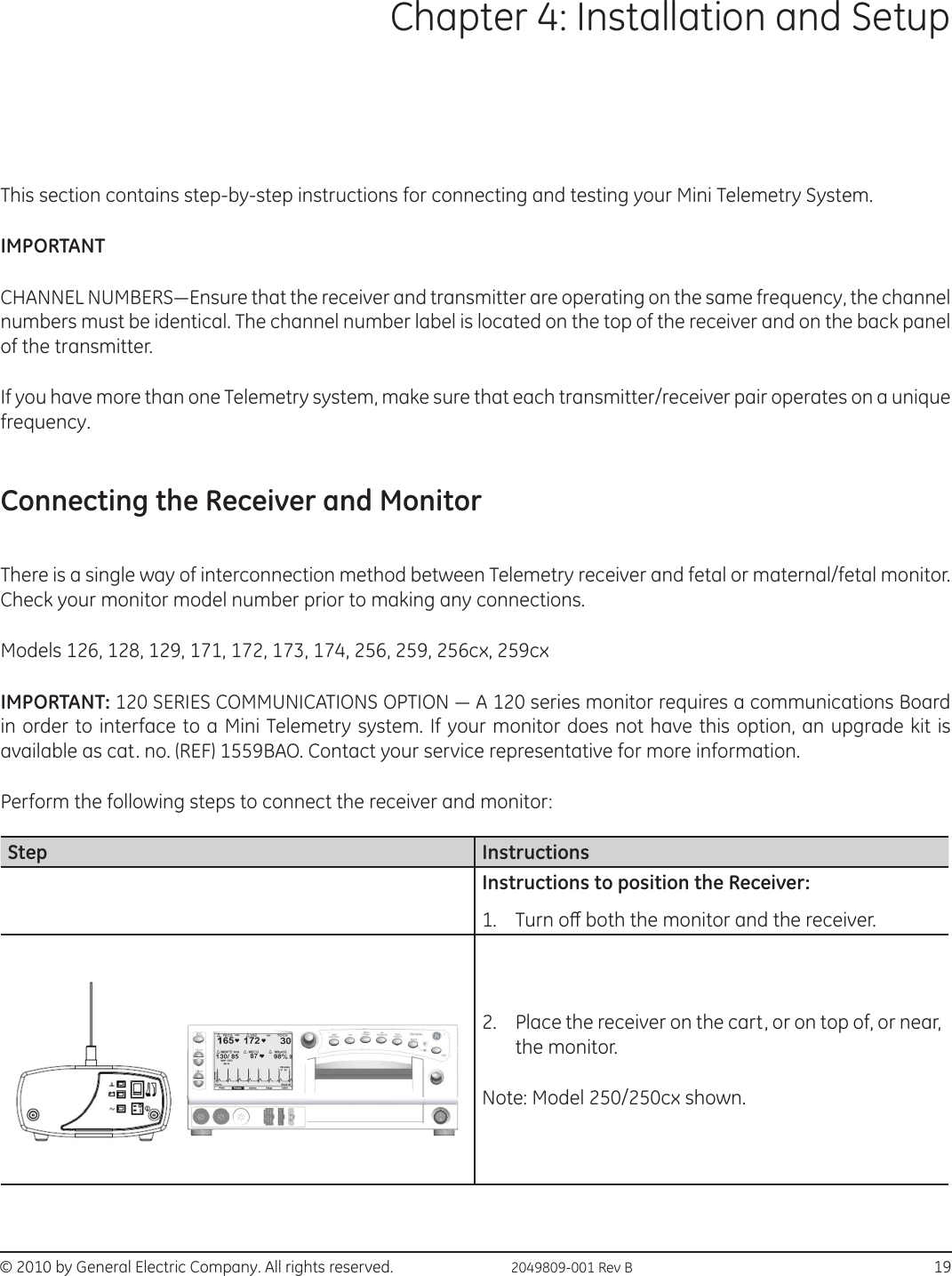 © 2010 by General Electric Company. All rights reserved.  2049809-001 Rev B                                                                              19Chapter 4: Installation and SetupThis section contains step-by-step instructions for connecting and testing your Mini Telemetry System. IMPORTANT CHANNEL NUMBERS—Ensure that the receiver and transmitter are operating on the same frequency, the channel numbers must be identical. The channel number label is located on the top of the receiver and on the back panel of the transmitter. If you have more than one Telemetry system, make sure that each transmitter/receiver pair operates on a unique frequency.Connecting the Receiver and Monitor There is a single way of interconnection method between Telemetry receiver and fetal or maternal/fetal monitor. Check your monitor model number prior to making any connections. Models 126, 128, 129, 171, 172, 173, 174, 256, 259, 256cx, 259cxIMPORTANT: 120 SERIES COMMUNICATIONS OPTION — A 120 series monitor requires a communications Board in order to interface to a Mini Telemetry system. If your monitor does not have this option, an upgrade kit is available as cat. no. (REF) 1559BAO. Contact your service representative for more information. Perform the following steps to connect the receiver and monitor:Step InstructionsInstructions to position the Receiver:1.  Turn o both the monitor and the receiver.2.  Place the receiver on the cart, or on top of, or near, the monitor.Note: Model 250/250cx shown.