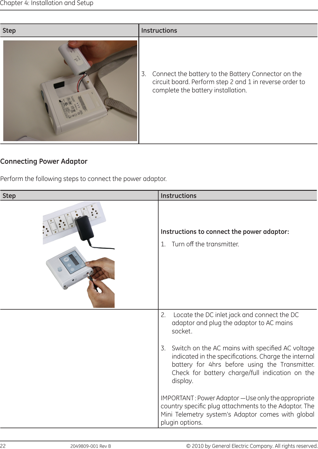 22                                                  2049809-001 Rev B  © 2010 by General Electric Company. All rights reserved.Chapter 4: Installation and SetupStep Instructions3.  Connect the battery to the Battery Connector on the circuit board. Perform step 2 and 1 in reverse order to complete the battery installation.Connecting Power AdaptorPerform the following steps to connect the power adaptor.Step InstructionsInstructions to connect the power adaptor:1.  Turn o the transmitter.2.   Locate the DC inlet jack and connect the DC adaptor and plug the adaptor to AC mains socket. 3.  Switch on the AC mains with specied AC voltage indicated in the specications. Charge the internal battery for 4hrs before using the Transmitter. Check for battery charge/full indication on the display.IMPORTANT : Power Adaptor —Use only the appropriate country specic plug attachments to the Adaptor. The Mini Telemetry system’s Adaptor comes with global plugin options.