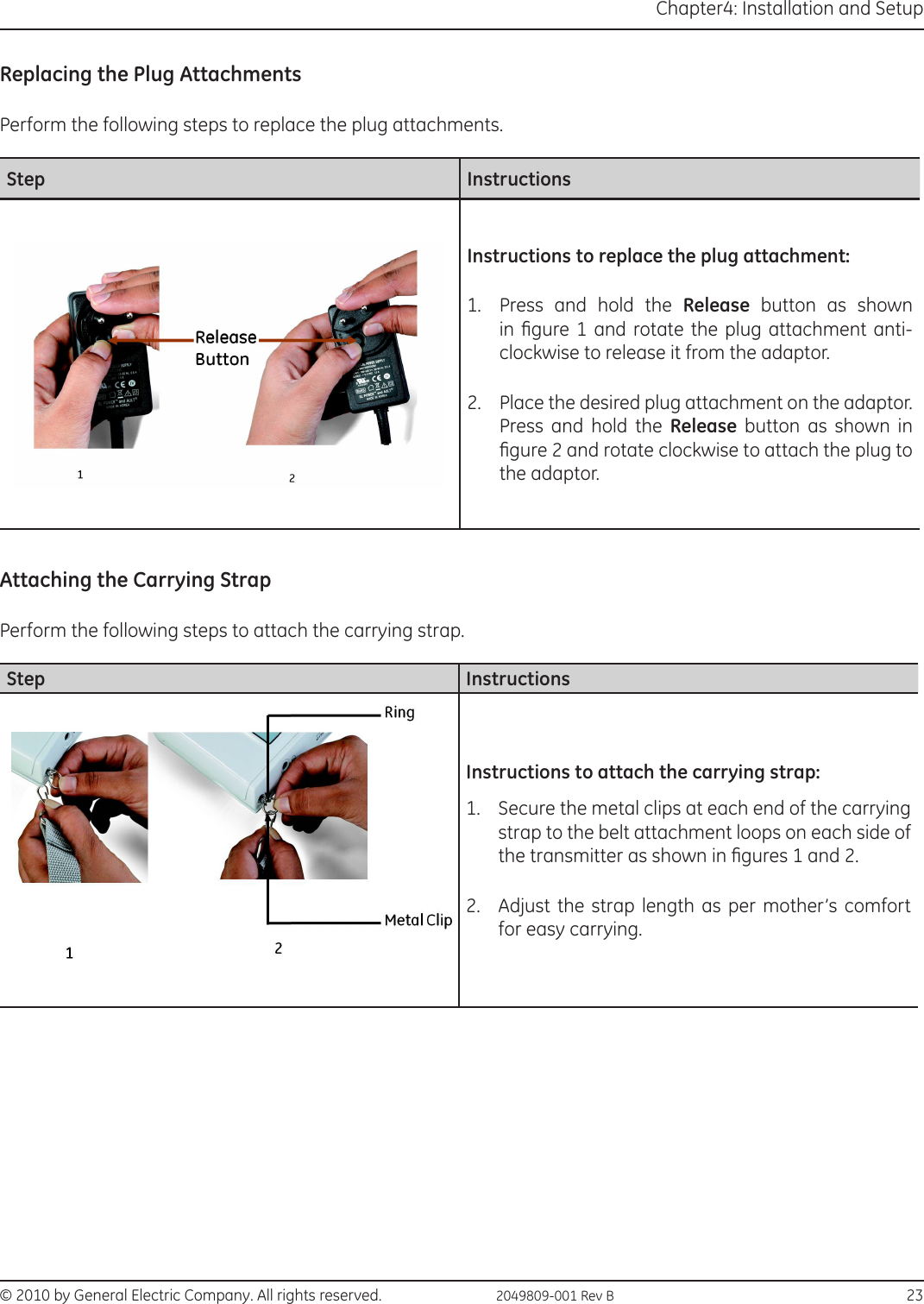 © 2010 by General Electric Company. All rights reserved.  2049809-001 Rev B                                                                              23Chapter4: Installation and SetupReplacing the Plug AttachmentsPerform the following steps to replace the plug attachments.Step InstructionsInstructions to replace the plug attachment:1.  Press and hold the Release button as shown in  gure 1 and rotate  the  plug  attachment  anti-clockwise to release it from the adaptor.2.  Place the desired plug attachment on the adaptor. Press and hold the Release button as shown in gure 2 and rotate clockwise to attach the plug to the adaptor.Attaching the Carrying StrapPerform the following steps to attach the carrying strap.Step InstructionsInstructions to attach the carrying strap:1.  Secure the metal clips at each end of the carrying strap to the belt attachment loops on each side of the transmitter as shown in gures 1 and 2.2.  Adjust the strap length as per mother’s comfort for easy carrying.