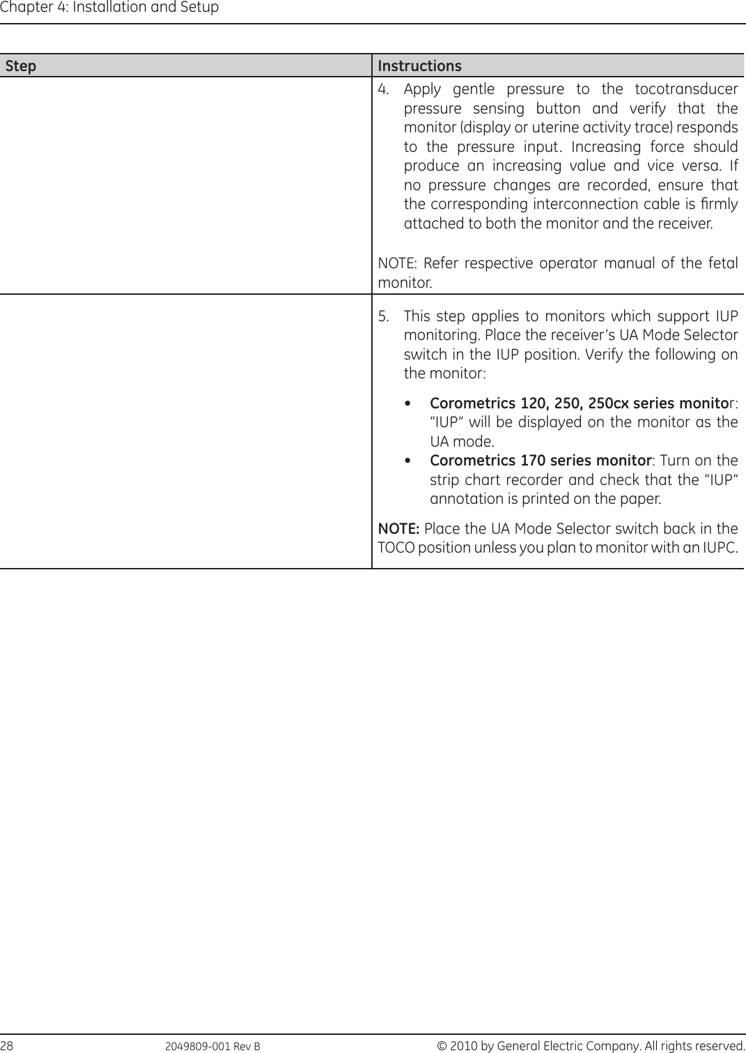28                                                  2049809-001 Rev B  © 2010 by General Electric Company. All rights reserved.Chapter 4: Installation and SetupStep Instructions4.  Apply gentle pressure to the tocotransducer pressure sensing button and verify that the monitor (display or uterine activity trace) responds to the pressure input. Increasing force should produce an increasing value and vice versa. If no pressure changes are recorded, ensure that the corresponding interconnection cable is rmly attached to both the monitor and the receiver.NOTE: Refer  respective  operator  manual  of  the  fetal monitor.5.  This step applies to monitors which support IUP monitoring. Place the receiver’s UA Mode Selector switch in the IUP position. Verify the following on the monitor: •  Corometrics 120, 250, 250cx series monitor :   “IUP” will be displayed on the monitor as the UA mode. •  Corometrics 170 series monitor: Turn on the strip chart recorder and check that the “IUP” annotation is printed on the paper. NOTE: Place the UA Mode Selector switch back in the TOCO position unless you plan to monitor with an IUPC. 